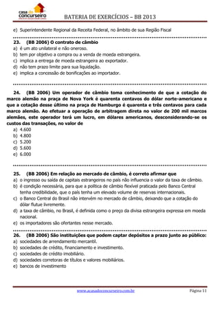 BATERIA DE EXERCÍCIOS – BB 2013
www.acasadoconcurseiro.com.br Página 11
e) Superintendente Regional da Receita Federal, no âmbito de sua Região Fiscal
23. (BB 2006) O contrato de câmbio
a) é um ato unilateral e não oneroso.
b) tem por objetivo a compra ou a venda de moeda estrangeira.
c) implica a entrega de moeda estrangeira ao exportador.
d) não tem prazo limite para sua liquidação.
e) implica a concessão de bonificações ao importador.
24. (BB 2006) Um operador de câmbio toma conhecimento de que a cotação do
marco alemão na praça de Nova York é quarenta centavos do dólar norte-americano e
que a cotação desse último na praça de Hamburgo é quarenta e três centavos para cada
marco alemão. Ao efetuar a operação de arbitragem direta no valor de 200 mil marcos
alemães, este operador terá um lucro, em dólares americanos, desconsiderando-se os
custos das transações, no valor de
a) 4.600
b) 4.800
c) 5.200
d) 5.600
e) 6.000
25. (BB 2006) Em relação ao mercado de câmbio, é correto afirmar que
a) o ingresso ou saída de capitais estrangeiros no país não influencia o valor da taxa de câmbio.
b) é condição necessária, para que a política de câmbio flexível praticada pelo Banco Central
tenha credibilidade, que o país tenha um elevado volume de reservas internacionais.
c) o Banco Central do Brasil não intervém no mercado de câmbio, deixando que a cotação do
dólar flutue livremente.
d) a taxa de câmbio, no Brasil, é definida como o preço da divisa estrangeira expressa em moeda
nacional.
e) os importadores são ofertantes nesse mercado.
26. (BB 2006) São instituições que podem captar depósitos a prazo junto ao público:
a) sociedades de arrendamento mercantil.
b) sociedades de crédito, financiamento e investimento.
c) sociedades de crédito imobiliário.
d) sociedades corretoras de títulos e valores mobiliários.
e) bancos de investimento
 