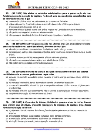 BATERIA DE EXERCÍCIOS – BB 2013
www.acasadoconcurseiro.com.br Página 12
27. (BB 2006) São vários os cuidados estabelecidos para a preservação do bom
funcionamento do mercado de capitais. No Brasil, uma das condições estabelecidas para
os valores mobiliários é que
a) sua emissão pública se dá exclusivamente por companhias fechadas.
b) o Banco Central do Brasil determina a suspensão da emissão pública que esteja se
processando em desacordo com a lei.
c) nenhuma emissão pública ocorre sem prévio registro na Comissão de Valores Mobiliários.
d) não podem ser negociados no mercado secundário.
e) não abrangem as cotas de fundos de investimento em valores mobiliários.
28. (BB 2006) O Brasil vem presenciando nos últimos anos um ambiente favorável à
emissão de debêntures. Sobre tais títulos, é correto afirmar que
a) são valores mobiliários representativos de dívida de médio e longo prazos.
b) correspondem a ativos das empresas emitentes, para vencimento geralmente de curto e médio
prazos.
c) somente as companhias fechadas podem efetuar emissões públicas.
d) não podem ser conversíveis em ações, pois são títulos de dívida.
e) não podem ser negociadas no mercado secundário
29. (BB 2006) No mercado de capitais as ações se destacam como um dos valores
mobiliários mais atraentes, podendo ser negociadas
a) somente no mercado secundário, pois o mercado primário alcança apenas os títulos públicos
federais.
b) no mercado secundário, sendo as bolsas de valores um exemplo adequado.
c) no mercado secundário, através do qual a companhia emissora obtém recursos originais para
investimentos.
d) no mercado primário, cujo desempenho não se vincula às condições do mercado secundário.
e) sob prévia autorização do Banco Central do Brasil
30. (BB 2006) A Comissão de Valores Mobiliários procura atuar de várias formas
para atingir seus objetivos, enquanto reguladora do mercado de capitais. Uma dessas
formas de atuação se dá com
a) o julgamento de valor quanto às informações divulgadas pelas companhias no mercado de
seguros.
b) a fiscalização de todas as operações realizadas pelos bancos comerciais.
c) a autorização para funcionamento dos bancos de investimento.
d) a indução de comportamento, auto-regulação e autodisciplina.
 