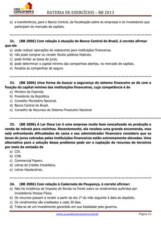 BATERIA DE EXERCÍCIOS – BB 2013
www.acasadoconcurseiro.com.br Página 13
e) a transferência, para o Banco Central, da fiscalização sobre as empresas e os investidores que
participam do mercado de capitais.
31. (BB 2006) Com relação à atuação do Banco Central do Brasil, é correto afirmar
que ele
a) pode realizar operações de redesconto para instituições financeiras.
b) não pode comprar ou vender títulos públicos federais.
c) pode limitar as taxas de juros.
d) pode determinar o capital mínimo das companhias abertas, no mercado de capitais.
e) fiscaliza as companhias de seguro
32. (BB 2006) Uma forma de buscar a segurança do sistema financeiro se dá com a
fixação do capital mínimo das instituições financeiras, cuja competência é do
a) Ministro da Fazenda.
b) Presidente da República.
c) Conselho Monetário Nacional.
d) Banco Central do Brasil.
e) Conselho de Recursos do Sistema Financeiro Nacional
33. (BB 2006) A Lar Doce Lar é uma empresa muito bem conceituada na produção e
venda de móveis para cozinhas. Recentemente, ela recebeu uma grande encomenda, mas
está enfrentando dificuldades de caixa e seu administrador financeiro considera que as
taxas de juros cobradas pelas instituições financeiras estão extremamente elevadas. Uma
alternativa para a solução desse problema pode ser a captação de recursos de terceiros
por meio da emissão de
a) CDI.
b) CDB.
c) Commercial Papers.
d) Letras de Crédito Imobiliário.
e) Letras Hipotecárias.
34. (BB 2006) Com relação à Caderneta de Poupança, é correto afirmar:
a) Não há incidência de Imposto de Renda na Fonte sobre os rendimentos auferidos por
investidores Pessoa Física.
b) Os recursos passam a render a partir do dia 1º do mês seguinte à data do depósito.
c) Os rendimentos são creditados a cada 30 dias.
d) Trata-se de um investimento garantido em sua totalidade pelo governo.
 