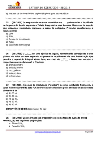 BATERIA DE EXERCÍCIOS – BB 2013
www.acasadoconcurseiro.com.br Página 14
e) Trata-se de um investimento disponível apenas para pessoas físicas.
35. (BB 2006) Os resgates de recursos investidos em ...... podem sofrer a incidência
de Imposto de Renda segundo a Tabela Progressiva para Pessoas Físicas ou de acordo
com alíquotas regressivas, conforme o prazo da aplicação. Preenche corretamente a
lacuna acima:
a) CDB
b) PGBL
c) Fundos de Investimento
d) Ações
e) Caderneta de Poupança
36. (BB 2006) O __I__, em uma apólice de seguro, normalmente corresponde a uma
parcela do valor do bem segurado e garante o recebimento de uma indenização que
permita a reposição integral desse bem, em caso de __II__ . Preenchem correta e
respectivamente as lacunas I e II acima:
a) prêmio; sinistro
b) sinistro; prêmio
c) risco; prêmio
d) sinistro; risco
e) prêmio; risco
37. (BB 2006) Em caso de insolvência (“quebra”) de uma instituição financeira, o
valor máximo garantido pelo FGC sobre os saldos mantidos pelos clientes em suas contas
correntes é de
a) R$ 50 mil.
b) R$ 40 mil.
c) R$ 30 mil.
d) R$ 20 mil.
e) R$ 10 mil.
COMENTÁRIO DO ED: Isso mudou! Te liga!
38. (BB 2006) Quatro irmãos são proprietários de uma fazenda avaliada em R$
400.000,00, nas seguintes proporções:
 Álvaro 25%;
 Benedito 10%;
 