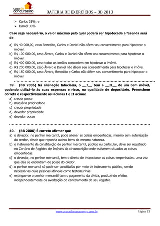 BATERIA DE EXERCÍCIOS – BB 2013
www.acasadoconcurseiro.com.br Página 15
 Carlos 35%; e
 Daniel 30%.
Caso seja necessário, o valor máximo pelo qual poderá ser hipotecada a fazenda será
de
a) R$ 40 000,00, caso Benedito, Carlos e Daniel não dêem seu consentimento para hipotecar o
imóvel.
b) R$ 100 000,00, caso Álvaro, Carlos e Daniel não dêem seu consentimento para hipotecar o
imóvel.
c) R$ 400 000,00, caso todos os irmãos concordem em hipotecar o imóvel.
d) R$ 200 000,00, caso Álvaro e Daniel não dêem seu consentimento para hipotecar o imóvel.
e) R$ 180 000,00, caso Álvaro, Benedito e Carlos não dêem seu consentimento para hipotecar o
imóvel
39. (BB 2006) Na alienação fiduciária, o __I__ tem a __II__ de um bem móvel,
podendo utilizá-lo às suas expensas e risco, na qualidade de depositário. Preenchem
correta e respectivamente as lacunas I e II acima:
a) credor posse
b) mutuário propriedade
c) credor propriedade
d) devedor propriedade
e) devedor posse
40. (BB 2006) É correto afirmar que
a) o devedor, no penhor mercantil, pode alienar as coisas empenhadas, mesmo sem autorização
do credor, desde que reponha outros bens da mesma natureza.
b) o instrumento de constituição do penhor mercantil, público ou particular, deve ser registrado
no Cartório de Registro de Imóveis da circunscrição onde estiverem situadas as coisas
empenhadas.
c) o devedor, no penhor mercantil, tem o direito de inspecionar as coisas empenhadas, uma vez
que elas se encontram de posse do credor.
d) o penhor mercantil só pode ser constituído por meio de instrumento público, sendo
necessárias duas pessoas idôneas como testemunhas.
e) extingue-se o penhor mercantil com o pagamento da dívida, produzindo efeitos
independentemente da averbação do cancelamento de seu registro.
 