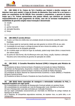 BATERIA DE EXERCÍCIOS – BB 2013
www.acasadoconcurseiro.com.br Página 16
41. (BB 2006) O Sr. Fulano de Tal é fanático por futebol e decidiu comprar um
televisor novo para assistir à Copa do Mundo da Alemanha. Para tanto foi a um banco e
pediu um empréstimo de R$ 500,00. Para conceder o empréstimo, o gerente do banco
exigiu que o Sr. Fulano apresentasse uma pessoa idônea, que assinaria um contrato
responsabilizando-se pelo pagamento da dívida, caso ele se tornasse inadimplente. A
modalidade de garantia exigida nessa transação é denominada
a) caução.
b) aval.
c) penhor mercantil.
d) alienação fiduciária.
e) fiança.
42. (BB 2006) É correto afirmar:
a) O aval a um título de crédito deve ser prestado através de documento específico para essa
finalidade.
b) Um cheque pode ter aval parcial, desde que este garanta no mínimo 50% do seu valor.
c) A prestação de aval requer a entrega da posse de bens móveis do avalista, em valor
correspondente ao da obrigação garantida.
d) Se o avalista pagar um título em lugar do avalizado, poderá exigir deste último o ressarcimento
dos valores pagos.
e) Do ponto de vista formal, não há diferenças entre aval, fiança, caução, hipoteca e alienação
fiduciária como instrumentos de garantia de operações de crédito
43. (BB 2010) O Conselho Monetário Nacional (CMN) é integrado pelo Ministro da
Fazenda
(A) Presidente do Banco Central do Brasil e Presidente da Comissão de Valores Mobiliários.
(B) Ministro do Planejamento, Orçamento e Gestão e Presidente do Banco Central do Brasil.
(C) Presidente do Banco Central do Brasil e membros do Comitê de Política Monetária.
(D) Presidente do Banco Nacional de Desenvolvimento Econômico e Social (BNDES) e Presidente
do Banco Central do Brasil.
(E) Presidente do Banco do Brasil e Presidente da Caixa Econômica Federal.
44. (BB 2010) Sobre operações de resseguro e retrocessão realizadas no País, a
legislação brasileira em vigor prevê
(A) a possibilidade de contratação de Ressegurador Eventual sediado em paraísos fiscais.
(B) a possibilidade de contratação por meio de Ressegurador Local, Admitido ou Eventual.
(C) que o Ressegurador Local seja controlado por instituição financeira.
(D) que sejam contratadas exclusivamente por intermédio do IRB-Brasil Re (antigo Instituto de
Resseguros do Brasil).
(E) a dispensa, às companhias seguradoras nacionais, de repassar risco, ou parte dele, a um
ressegurador.
 