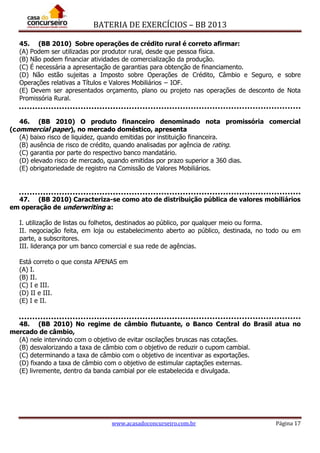 BATERIA DE EXERCÍCIOS – BB 2013
www.acasadoconcurseiro.com.br Página 17
45. (BB 2010) Sobre operações de crédito rural é correto afirmar:
(A) Podem ser utilizadas por produtor rural, desde que pessoa física.
(B) Não podem financiar atividades de comercialização da produção.
(C) É necessária a apresentação de garantias para obtenção de financiamento.
(D) Não estão sujeitas a Imposto sobre Operações de Crédito, Câmbio e Seguro, e sobre
Operações relativas a Títulos e Valores Mobiliários − IOF.
(E) Devem ser apresentados orçamento, plano ou projeto nas operações de desconto de Nota
Promissória Rural.
46. (BB 2010) O produto financeiro denominado nota promissória comercial
(commercial paper), no mercado doméstico, apresenta
(A) baixo risco de liquidez, quando emitidas por instituição financeira.
(B) ausência de risco de crédito, quando analisadas por agência de rating.
(C) garantia por parte do respectivo banco mandatário.
(D) elevado risco de mercado, quando emitidas por prazo superior a 360 dias.
(E) obrigatoriedade de registro na Comissão de Valores Mobiliários.
47. (BB 2010) Caracteriza-se como ato de distribuição pública de valores mobiliários
em operação de underwriting a:
I. utilização de listas ou folhetos, destinados ao público, por qualquer meio ou forma.
II. negociação feita, em loja ou estabelecimento aberto ao público, destinada, no todo ou em
parte, a subscritores.
III. liderança por um banco comercial e sua rede de agências.
Está correto o que consta APENAS em
(A) I.
(B) II.
(C) I e III.
(D) II e III.
(E) I e II.
48. (BB 2010) No regime de câmbio flutuante, o Banco Central do Brasil atua no
mercado de câmbio,
(A) nele intervindo com o objetivo de evitar oscilações bruscas nas cotações.
(B) desvalorizando a taxa de câmbio com o objetivo de reduzir o cupom cambial.
(C) determinando a taxa de câmbio com o objetivo de incentivar as exportações.
(D) fixando a taxa de câmbio com o objetivo de estimular captações externas.
(E) livremente, dentro da banda cambial por ele estabelecida e divulgada.
 