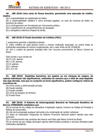 BATERIA DE EXERCÍCIOS – BB 2013
www.acasadoconcurseiro.com.br Página 18
49. (BB 2010) Uma carta de fiança bancária, garantindo uma operação de crédito,
implica
(A) a impossibilidade de substituição do fiador.
(B) a responsabilidade solidária e como principal pagador, no caso de renúncia do fiador ao
benefício de ordem.
(C) a contragarantia ser formalizada por instrumento público.
(D) o impedimento de compartilhamento da obrigação.
(E) a obrigatória cobertura integral da dívida.
50. (BB 2010) O Fundo Garantidor de Créditos (FGC):
I. proporciona garantia a depósitos judiciais.
II. cobre créditos de cada pessoa contra a mesma instituição associada, ou contra todas as
instituições associadas do mesmo conglomerado, até o valor limite de R$ 70.000,00.
III. tem o custeio da garantia prestada feito com recursos provenientes do Banco Central do
Brasil.
Está correto o que consta em
(A) II e III, apenas.
(B) I e III, apenas.
(C) II, apenas.
(D) I, apenas.
(E) I, II e III.
51. (BB 2010) Depósitos bancários, em espécie ou em cheques de viagem, de
valores individuais não significativos, realizados de maneira que o total de cada depósito
não seja elevado, mas que no conjunto se torne significativo, podem configurar indício de
ocorrência de
(A) crime contra a administração privada.
(B) fraude cambial.
(C) fraude contábil.
(D) crime de lavagem de dinheiro.
(E) fraude fiscal.
52. (BB 2010) O Sistema de Autorregulação Bancária da Federação Brasileira de
Bancos (FEBRABAN) estabelece que
(A) as normas do seu código se sobrepõem à legislação vigente, inclusive ao Código de Proteção e
Defesa do Consumidor.
(B) não será processada qualquer demanda e/ou reclamação de caráter individual.
(C) todas as instituições integrantes do Sistema Financeiro Nacional podem solicitar para dele
participar.
(D) o monitoramento das condutas dos bancos será feito pelo Banco Central do Brasil.
(E) as normas do seu código abrangem apenas determinados produtos e serviços ofertados pelas
instituições signatárias.
 