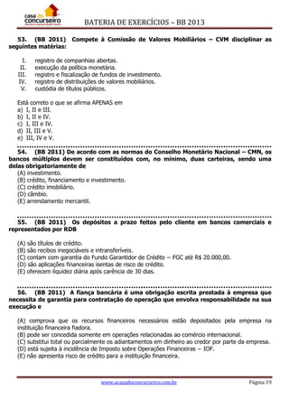BATERIA DE EXERCÍCIOS – BB 2013
www.acasadoconcurseiro.com.br Página 19
53. (BB 2011) Compete à Comissão de Valores Mobiliários – CVM disciplinar as
seguintes matérias:
I. registro de companhias abertas.
II. execução da política monetária.
III. registro e fiscalização de fundos de investimento.
IV. registro de distribuições de valores mobiliários.
V. custódia de títulos públicos.
Está correto o que se afirma APENAS em
a) I, II e III.
b) I, II e IV.
c) I, III e IV.
d) II, III e V.
e) III, IV e V.
54. (BB 2011) De acordo com as normas do Conselho Monetário Nacional – CMN, os
bancos múltiplos devem ser constituídos com, no mínimo, duas carteiras, sendo uma
delas obrigatoriamente de
(A) investimento.
(B) crédito, financiamento e investimento.
(C) crédito imobiliário.
(D) câmbio.
(E) arrendamento mercantil.
55. (BB 2011) Os depósitos a prazo feitos pelo cliente em bancos comerciais e
representados por RDB
(A) são títulos de crédito.
(B) são recibos inegociáveis e intransferíveis.
(C) contam com garantia do Fundo Garantidor de Crédito − FGC até R$ 20.000,00.
(D) são aplicações financeiras isentas de risco de crédito.
(E) oferecem liquidez diária após carência de 30 dias.
56. (BB 2011) A fiança bancária é uma obrigação escrita prestada à empresa que
necessita de garantia para contratação de operação que envolva responsabilidade na sua
execução e
(A) comprova que os recursos financeiros necessários estão depositados pela empresa na
instituição financeira fiadora.
(B) pode ser concedida somente em operações relacionadas ao comércio internacional.
(C) substitui total ou parcialmente os adiantamentos em dinheiro ao credor por parte da empresa.
(D) está sujeita à incidência de Imposto sobre Operações Financeiras − IOF.
(E) não apresenta risco de crédito para a instituição financeira.
 