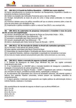 BATERIA DE EXERCÍCIOS – BB 2013
www.acasadoconcurseiro.com.br Página 20
57. (BB 2011) O Comitê de Política Monetária − COPOM tem como objetivo:
(A) Reunir periodicamente os ministros da Fazenda e do Planejamento, Orçamento e Gestão e o
presidente do Banco Central do Brasil.
(B) Coletar as projeções das instituições financeiras para a taxa de inflação.
(C) Divulgar mensalmente as taxas de juros de curto e longo prazos praticadas no mercado
financeiro.
(D) Promover debates acerca da política monetária até que se alcance consenso sobre a taxa de
juros de curto prazo a ser divulgada em ata.
(E) Implementar a política monetária e definir a meta da Taxa SELIC e seu eventual viés.
58. (BB 2011) As cadernetas de poupança remuneram o investidor à taxa de juros
de 6% ao ano com capitalização
(A) mensal e atualização pelo Índice Nacional de Preços ao Consumidor Amplo − IPCA.
(B) trimestral e atualização pela Taxa Referencial − TR.
(C) semestral e atualização pelo Índice Geral de Preços − IGP.
(D) mensal e atualização pela Taxa Referencial − TR.
(E) diária e atualização pelo Índice Geral de Preços do Mercado − IGP-M.
59. (BB 2011) 53. No mercado de câmbio no Brasil são realizadas operações
(A) no mercado à vista apenas por pessoa jurídica.
(B) pelos agentes autorizados pelo Banco Central do Brasil.
(C) dispensadas da regulamentação e fiscalização pelo Banco Central do Brasil.
(D) no segmento flutuante, relativas a importação e exportação de mercadorias e serviços.
(E) de troca de moeda nacional exclusivamente pelo dólar norte-americano ou vice-versa.
60. (BB 2011) Sobre o mercado de seguros no Brasil, considere:
I. O Instituto de Resseguros do Brasil (hoje IRB-Brasil Re) tem seu capital controlado
integralmente pela União.
II. A Lei Complementar no 126/2007 abriu o mercado brasileiro de resseguros e possibilitou a
instalação e funcionamento de outras companhias no setor.
III. A Superintendência de Seguros Privados – SUSEP é responsável pelo controle e fiscalização
dos mercados de seguro, previdência privada aberta, capitalização e resseguro.
IV. As seguradoras são organizadas sob a forma de sociedades anônimas, não estando sujeitas a
falência nem podendo impetrar concordata, embora possam ser liquidadas, voluntária ou
compulsoriamente.
V. O seguro garantia é destinado exclusivamente aos órgãos públicos da administração direta e
indireta federais, estaduais e municipais.
São características do mercado de seguros no Brasil o que se afirma APENAS em
(A) I, II e III.
(B) I, II e IV.
(C) I, III, IV e V.
(D) II, III e IV.
(E) II, IV e V.
 