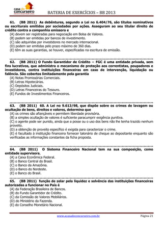 BATERIA DE EXERCÍCIOS – BB 2013
www.acasadoconcurseiro.com.br Página 21
61. (BB 2011) As debêntures, segundo a Lei no 6.404/76, são títulos nominativos
ou escriturais emitidos por sociedades por ações. Asseguram ao seu titular direito de
crédito contra a companhia emissora e
(A) devem ser registradas para negociação em Bolsa de Valores.
(B) podem ser emitidas por bancos de investimento.
(C) são adquiridas por investidores no mercado internacional.
(D) podem ser emitidas pelo prazo máximo de 360 dias.
(E) têm as suas garantias, se houver, especificadas na escritura de emissão.
62. (BB 2011) O Fundo Garantidor de Crédito − FGC é uma entidade privada, sem
fins lucrativos, que administra o mecanismo de proteção aos correntistas, poupadores e
investidores, contra instituições financeiras em caso de intervenção, liquidação ou
falência. São cobertos limitadamente pela garantia
(A) Notas Promissórias Comerciais.
(B) Letras Hipotecárias.
(C) Depósitos Judiciais.
(D) Letras Financeiras do Tesouro.
(E) Fundos de Investimentos Financeiros.
63. (BB 2011) 60. A Lei no 9.613/98, que dispõe sobre os crimes de lavagem ou
ocultação de bens, direitos e valores, determina que
(A) os crimes são afiançáveis e permitem liberdade provisória.
(B) a simples ocultação de valores é suficiente paracumprir exigência punitiva.
(C) o agente pode ser punido, ainda que a posse ou o uso dos bens não lhe tenha trazido nenhum
proveito.
(D) a obtenção de proveito específico é exigida para caracterizar o crime.
(E) é facultado à instituição financeira fornecer talonário de cheque ao depositante enquanto são
verificadas as informações constantes da ficha proposta.
64. (BB 2011) O Sistema Financeiro Nacional tem na sua composição, como
entidade supervisora,
(A) a Caixa Econômica Federal.
(B) o Banco Central do Brasil.
(C) o Banco da Amazônia.
(D) o Banco do Nordeste.
(E) o Banco do Brasil.
65. (BB 2011) função de zelar pela liquidez e solvência das instituições financeiras
autorizadas a funcionar no País é
(A) da Federação Brasileira de Bancos.
(B) do Fundo Garantidor de Crédito.
(C) da Comissão de Valores Mobiliários.
(D) do Ministério da Fazenda.
(E) do Conselho Monetário Nacional.
 