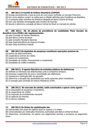 BATERIA DE EXERCÍCIOS – BB 2013
www.acasadoconcurseiro.com.br Página 22
66. (BB 2011) O Comitê de Política Monetária (COPOM)
(A) divulga semanalmente a taxa de juros de curto prazo verificada no mercado financeiro.
(B) tem como objetivo cumprir as metas para a inflação definidas pela Presidência da República.
(C) é composto pelos membros da Diretoria Colegiada do Banco Central do Brasil.
(D) tem suas decisões homologadas pelo ministro da Fazenda.
(E) discute e determina a atuação do Banco Central do Brasil no mercado de câmbio.
67. (BB 2011) 56. Os planos de previdência da modalidade Plano Gerador de
Benefício Livre (PGBL) são regulamentados
(A) pela Comissão de Valores Mobiliários.
(B) pelo Banco Central do Brasil.
(C) pelo Conselho Monetário Nacional.
(D) pela Superintendência de Seguros Privados.
(E) pela Caixa Econômica Federal.
68. (BB 2011) Os depósitos de poupança constituem operações passivas de
(A) bancos de desenvolvimento.
(B) cooperativas centrais de crédito.
(C) bancos de investimento.
(D) sociedades de crédito, financiamento e investimento.
(E) sociedades de crédito imobiliário.
69. (BB 2011) O agente fiduciário de emissões públicas de debêntures
(A) defende os interesses dos debenturistas junto à companhia emissora.
(B) processa o pagamento de juros e amortização das debêntures.
(C) representa a instituição líder da operação.
(D) determina a alocação das quantidades que serão subscritas pelos investidores.
(E) é nomeado pela Comissão de Valores Mobiliários (CVM).
70. (BB 2011) No mercado de câmbio, estão autorizados a operar como agente
(A) as associações de poupança e empréstimo.
(B) as cooperativas de crédito.
(C) as empresas de arrendamento mercantil.
(D) as agências de fomento.
(E) os bancos múltiplos.
71. (BB 2011) Os títulos de capitalização são
(A) estruturados com prazo de vigência igual ou superior a 6 meses.
(B) comercializados por instituições financeiras autorizadas pelo Banco Central do Brasil.
(C) disponíveis, normalmente, em planos com pagamentos mensais e sucessivos ou pagamento
único.
 