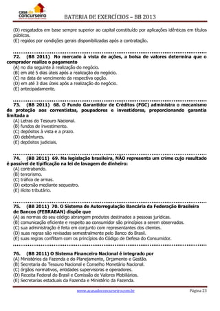 BATERIA DE EXERCÍCIOS – BB 2013
www.acasadoconcurseiro.com.br Página 23
(D) resgatados em base sempre superior ao capital constituído por aplicações idênticas em títulos
públicos.
(E) regidos por condições gerais disponibilizadas após a contratação.
72. (BB 2011) No mercado à vista de ações, a bolsa de valores determina que o
comprador realize o pagamento
(A) no dia seguinte à realização do negócio.
(B) em até 5 dias úteis após a realização do negócio.
(C) na data de vencimento da respectiva opção.
(D) em até 3 dias úteis após a realização do negócio.
(E) antecipadamente.
73. (BB 2011) 68. O Fundo Garantidor de Créditos (FGC) administra o mecanismo
de proteção aos correntistas, poupadores e investidores, proporcionando garantia
limitada a
(A) Letras do Tesouro Nacional.
(B) fundos de investimento.
(C) depósitos à vista e a prazo.
(D) debêntures.
(E) depósitos judiciais.
74. (BB 2011) 69. Na legislação brasileira, NÃO representa um crime cujo resultado
é passível de tipificação na lei de lavagem de dinheiro:
(A) contrabando.
(B) terrorismo.
(C) tráfico de armas.
(D) extorsão mediante sequestro.
(E) ilícito tributário.
75. (BB 2011) 70. O Sistema de Autorregulação Bancária da Federação Brasileira
de Bancos (FEBRABAN) dispõe que
(A) as normas do seu código abrangem produtos destinados a pessoas jurídicas.
(B) comunicação eficiente e respeito ao consumidor são princípios a serem observados.
(C) sua administração é feita em conjunto com representantes dos clientes.
(D) suas regras são revisadas semestralmente pelo Banco do Brasil.
(E) suas regras conflitam com os princípios do Código de Defesa do Consumidor.
76. (BB 2011) O Sistema Financeiro Nacional é integrado por
(A) Ministérios da Fazenda e do Planejamento, Orçamento e Gestão.
(B) Secretaria do Tesouro Nacional e Conselho Monetário Nacional.
(C) órgãos normativos, entidades supervisoras e operadores.
(D) Receita Federal do Brasil e Comissão de Valores Mobiliários.
(E) Secretarias estaduais da Fazenda e Ministério da Fazenda.
 