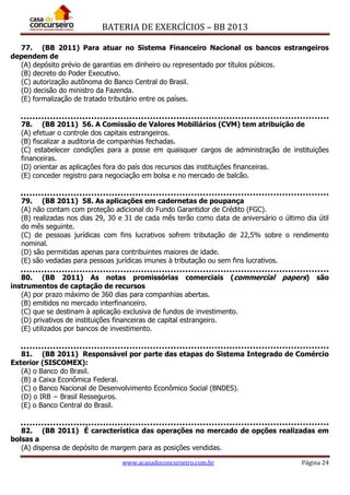 BATERIA DE EXERCÍCIOS – BB 2013
www.acasadoconcurseiro.com.br Página 24
77. (BB 2011) Para atuar no Sistema Financeiro Nacional os bancos estrangeiros
dependem de
(A) depósito prévio de garantias em dinheiro ou representado por títulos púbicos.
(B) decreto do Poder Executivo.
(C) autorização autônoma do Banco Central do Brasil.
(D) decisão do ministro da Fazenda.
(E) formalização de tratado tributário entre os países.
78. (BB 2011) 56. A Comissão de Valores Mobiliários (CVM) tem atribuição de
(A) efetuar o controle dos capitais estrangeiros.
(B) fiscalizar a auditoria de companhias fechadas.
(C) estabelecer condições para a posse em quaisquer cargos de administração de instituições
financeiras.
(D) orientar as aplicações fora do país dos recursos das instituições financeiras.
(E) conceder registro para negociação em bolsa e no mercado de balcão.
79. (BB 2011) 58. As aplicações em cadernetas de poupança
(A) não contam com proteção adicional do Fundo Garantidor de Crédito (FGC).
(B) realizadas nos dias 29, 30 e 31 de cada mês terão como data de aniversário o último dia útil
do mês seguinte.
(C) de pessoas jurídicas com fins lucrativos sofrem tributação de 22,5% sobre o rendimento
nominal.
(D) são permitidas apenas para contribuintes maiores de idade.
(E) são vedadas para pessoas jurídicas imunes à tributação ou sem fins lucrativos.
80. (BB 2011) As notas promissórias comerciais (commercial papers) são
instrumentos de captação de recursos
(A) por prazo máximo de 360 dias para companhias abertas.
(B) emitidos no mercado interfinanceiro.
(C) que se destinam à aplicação exclusiva de fundos de investimento.
(D) privativos de instituições financeiras de capital estrangeiro.
(E) utilizados por bancos de investimento.
81. (BB 2011) Responsável por parte das etapas do Sistema Integrado de Comércio
Exterior (SISCOMEX):
(A) o Banco do Brasil.
(B) a Caixa Econômica Federal.
(C) o Banco Nacional de Desenvolvimento Econômico Social (BNDES).
(D) o IRB − Brasil Resseguros.
(E) o Banco Central do Brasil.
82. (BB 2011) É característica das operações no mercado de opções realizadas em
bolsas a
(A) dispensa de depósito de margem para as posições vendidas.
 