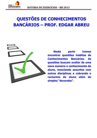 BATERIA DE EXERCÍCIOS – BB 2013
QUESTÕES DE CONHECIMENTOS
BANCÁRIOS – PROF. EDGAR ABREU
Nesta parte iremos
encontrar questões inéditas de
Conhecimentos Bancários. As
questões buscam avaliar de uma
nova maneira o conhecimento do
aluno, mesclando assuntos com
outras disciplinas e cobrando o
raciocínio do aluno além do
simples “decoreba”.
 