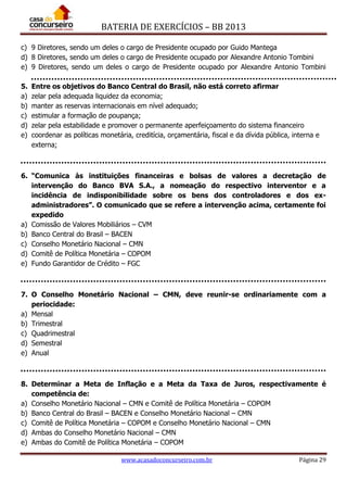 BATERIA DE EXERCÍCIOS – BB 2013
www.acasadoconcurseiro.com.br Página 29
c) 9 Diretores, sendo um deles o cargo de Presidente ocupado por Guido Mantega
d) 8 Diretores, sendo um deles o cargo de Presidente ocupado por Alexandre Antonio Tombini
e) 9 Diretores, sendo um deles o cargo de Presidente ocupado por Alexandre Antonio Tombini
5. Entre os objetivos do Banco Central do Brasil, não está correto afirmar
a) zelar pela adequada liquidez da economia;
b) manter as reservas internacionais em nível adequado;
c) estimular a formação de poupança;
d) zelar pela estabilidade e promover o permanente aperfeiçoamento do sistema financeiro
e) coordenar as políticas monetária, creditícia, orçamentária, fiscal e da dívida pública, interna e
externa;
6. “Comunica às instituições financeiras e bolsas de valores a decretação de
intervenção do Banco BVA S.A., a nomeação do respectivo interventor e a
incidência de indisponibilidade sobre os bens dos controladores e dos ex-
administradores”. O comunicado que se refere a intervenção acima, certamente foi
expedido
a) Comissão de Valores Mobiliários – CVM
b) Banco Central do Brasil – BACEN
c) Conselho Monetário Nacional – CMN
d) Comitê de Política Monetária – COPOM
e) Fundo Garantidor de Crédito – FGC
7. O Conselho Monetário Nacional – CMN, deve reunir-se ordinariamente com a
periocidade:
a) Mensal
b) Trimestral
c) Quadrimestral
d) Semestral
e) Anual
8. Determinar a Meta de Inflação e a Meta da Taxa de Juros, respectivamente é
competência de:
a) Conselho Monetário Nacional – CMN e Comitê de Política Monetária – COPOM
b) Banco Central do Brasil – BACEN e Conselho Monetário Nacional – CMN
c) Comitê de Política Monetária – COPOM e Conselho Monetário Nacional – CMN
d) Ambas do Conselho Monetário Nacional – CMN
e) Ambas do Comitê de Política Monetária – COPOM
 