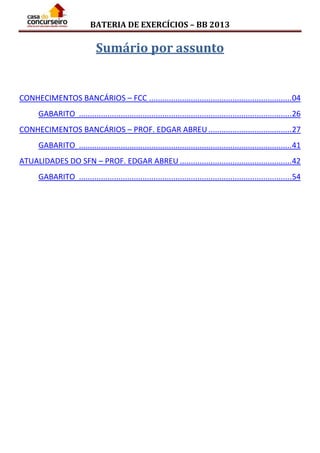 BATERIA DE EXERCÍCIOS – BB 2013
Sumário por assunto
CONHECIMENTOS BANCÁRIOS – FCC .................................................................04
GABARITO .................................................................................................26
CONHECIMENTOS BANCÁRIOS – PROF. EDGAR ABREU......................................27
GABARITO .................................................................................................41
ATUALIDADES DO SFN – PROF. EDGAR ABREU ...................................................42
GABARITO .................................................................................................54
 