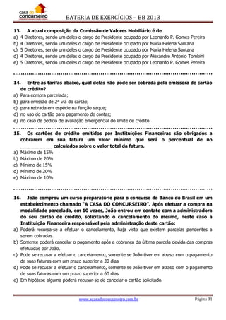 BATERIA DE EXERCÍCIOS – BB 2013
www.acasadoconcurseiro.com.br Página 31
13. A atual composição da Comissão de Valores Mobiliário é de
a) 4 Diretores, sendo um deles o cargo de Presidente ocupado por Leonardo P. Gomes Pereira
b) 4 Diretores, sendo um deles o cargo de Presidente ocupado por Maria Helena Santana
c) 5 Diretores, sendo um deles o cargo de Presidente ocupado por Maria Helena Santana
d) 4 Diretores, sendo um deles o cargo de Presidente ocupado por Alexandre Antonio Tombini
e) 5 Diretores, sendo um deles o cargo de Presidente ocupado por Leonardo P. Gomes Pereira
14. Entre as tarifas abaixo, qual delas não pode ser cobrada pela emissora de cartão
de crédito?
a) Para compra parcelada;
b) para emissão de 2ª via do cartão;
c) para retirada em espécie na função saque;
d) no uso do cartão para pagamento de contas;
e) no caso de pedido de avaliação emergencial do limite de crédito
15. Os cartões de crédito emitidos por Instituições Financeiras são obrigados a
cobrarem em sua fatura um valor mínimo que será o percentual de no
___________ calculados sobre o valor total da fatura.
a) Máximo de 15%
b) Máximo de 20%
c) Mínimo de 15%
d) Mínimo de 20%
e) Máximo de 10%
16. João comprou um curso preparatório para o concurso do Banco do Brasil em um
estabelecimento chamado “A CASA DO CONCURSEIRO”. Após efetuar a compra na
modalidade parcelada, em 10 vezes, João entrou em contato com a administradora
do seu cartão de crédito, solicitando o cancelamento do mesmo, neste caso a
Instituição Financeira responsável pela administração deste cartão:
a) Poderá recursa-se a efetuar o cancelamento, haja visto que existem parcelas pendentes a
serem cobradas.
b) Somente poderá cancelar o pagamento após a cobrança da última parcela devida das compras
efetuadas por João.
c) Pode se recusar a efetuar o cancelamento, somente se João tiver em atraso com o pagamento
de suas faturas com um prazo superior a 30 dias
d) Pode se recusar a efetuar o cancelamento, somente se João tiver em atraso com o pagamento
de suas faturas com um prazo superior a 60 dias
e) Em hipótese alguma poderá recusar-se de cancelar o cartão solicitado.
 