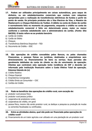 BATERIA DE EXERCÍCIOS – BB 2013
www.acasadoconcurseiro.com.br Página 32
17. Podem ser utilizados principalmente em caixas automáticos, para saque de
dinheiro, ou em estabelecimentos comerciais que contam com máquinas
apropriadas para a realização de transferências eletrônicas de fundos a partir do
ponto de venda. Os principais produtos são o Visa Electron da Visa, o Maestro da
Mastercard e o Cheque Eletrônico da TecBan. O débito na conta do titular do cartão
é normalmente feito no momento do pagamento, enquanto o crédito na conta do
estabelecimento comercial é feito em determinado prazo, maior ou menor
conforme o contrato estabelecido com a administradora do cartão. (Fonte: Site
BACEN). O texto refere-se ao produto bancário
a) Cartão de Crédito
b) Cartão de Débito
c) Cheques
d) Transferência Eletrônica Disponível – TED
e) Documento de Crédito – DOC
18. São operações de crédito concedidas pelos Bancos, ou pelas chamadas
Financeiras, a pessoas físicas ou jurídicas, destinadas a empréstimos sem
direcionamento ou financiamentos de bens ou serviço. Suas parcelas são
geralmente debitadas da conta do cliente no dia do vencimento da operação.
Clientes que contratam esta operação terão incidência de IOF e deverão ser
informado pela instituição financeira sobre o Custo Efetivo Total da operação.
Estamos falando de (o)
a) Crédito Rotativo
b) Cheque Especial
c) Empréstimos Consignados
d) Crédito Direto ao Consumidor – CDC
e) Cartões de Crédito
19. Pode-se beneficiar das operações de crédito rural, com exceção de:
a) produtor rural pessoa física
b) produtor rural pessoa jurídica
c) cooperativa de produtores rurais;
d) cooperativas de crédito, em geral
e) pessoa física, mesmo não sendo produtor rural, se dedique a pesquisa ou produção de mudas
ou sementes fiscalizadas ou certificadas;
20. Entre as atividades abaixo, qual não pode ser financiada pelas operações de
crédito rural?
a) Financiamento de um trator agrícola a ser utilizado em uma plantação de um produtor rural
 