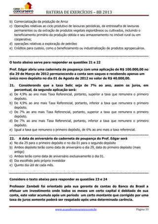 BATERIA DE EXERCÍCIOS – BB 2013
www.acasadoconcurseiro.com.br Página 33
b) Comercialização da produção de Arroz
c) Operações relativas ao ciclo produtivo de lavouras periódicas, da entressafra de lavouras
permanentes ou da extração de produtos vegetais espontâneos ou cultivados, incluindo o
beneficiamento primário da produção obtida e seu armazenamento no imóvel rural ou em
cooperativa;
d) operações relativas a exploração de petróleo
e) Créditos para custeio, como o beneficiamento ou industrialização de produtos agropecuários.
O texto abaixo serve para responder as questões 21 e 22
Prof. Edgar abriu uma caderneta de poupança com uma aplicação de R$ 100.000,00 no
dia 29 de Março de 2012 permanecendo a conta sem saques e recebendo apenas um
único novo depósito no dia 01 de Agosto de 2012 no valor de R$ 40.000,00.
21. Considerando que a taxa Selic seja de 7% ao ano, assim os juros, em
percentual, da segunda aplicação será:
a) De 4,9% ao ano mais Taxa Referencial, portanto, superior a taxa que remunera o primeiro
depósito.
b) De 4,9% ao ano mais Taxa Referencial, portanto, inferior a taxa que remunera o primeiro
depósito.
c) De 7% ao ano mais Taxa Referencial, portanto, superior a taxa que remunera o primeiro
depósito.
d) De 7% ao ano mais Taxa Referencial, portanto, inferior a taxa que remunera o primeiro
depósito.
e) Igual a taxa que remunera o primeiro depósito, de 6% ao ano mais a taxa referencial.
22. A data de aniversário da caderneta de poupança do Prof. Edgar será
a) No dia 29 para o primeiro depósito e no dia 01 para o segundo depósito
b) Ambos depósito terão como data de aniversário o dia 29, data do primeiro depósito (mais
antigo)
c) Ambos terão como data de aniversário exclusivamente o dia 01.
d) Dia escolhido pelo próprio investidor
e) Quinto dia útil de cada mês.
Considere o texto abaixo para responder as questões 23 e 24
Professor Zambeli foi orientado pela sua gerente de contas do Banco do Brasil a
efetuar um investimento onde todos os meses um certo capital é debitado de sua
conta, este valor acumula após um período um certo montante que corrigido por uma
taxa de juros somente poderá ser resgatado após uma determinada carência.
 