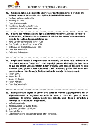 BATERIA DE EXERCÍCIOS – BB 2013
www.acasadoconcurseiro.com.br Página 34
23. Caso esta aplicação possibilite ao professor Zambeli concorrer a prêmios em
dinheiro oriundos de sorteios, esta aplicação provavelmente será:
a) Fundo de aplicação automática
b) Poupança da Sorte
c) Título de Capitalização
d) Previdência Complementar Privada
e) Certificado de Depósito Bancário – CDB
24. Se uma das vantagens desta aplicação financeira do Prof. Zambeli é o fato de
poder deduzir, até o limite de 12% do valor aplicado em sua declaração anual de
imposto de renda, estaríamos falando de:
a) Plano Gerador de Benefícios Livre – PGBL
b) Vida Gerador de Benefícios Livre – VGBL
c) Certificado de Depósito Bancário – CDB
d) Título de Capitalização
e) Caderneta de Poupança
25. Edgar Abreu Pessoa é um profissional de Hipismo, tem entre seus cavalos um de
Elite com o nome de “Soberano” como o qual já ganhou várias provas. Com medo
de que seu cavalo venha a falecer, Edgar procurou uma agência bancária no qual
ofereceu como produto para solucionar o seu problema, garantindo assim uma
indenização em caso de morte deste animal, este produto certamente será:
a) Seguro DPVAT
b) Seguro Pecuário
c) Seguro de Animais
d) Seguro Agrícola
e) Título de Capitalização
26. Franquia de um seguro de carro é uma parte do prejuízo cujo pagamento fica de
responsabilidade do segurado em caso de sinistro. Entre os tipos de danos
causadores de sinistro abaixo, desde que coberto, qual deles é permitida a
cobrança de Franquia pela Seguradora.
a) Incêndio do veiculo
b) Danos causados por queda de raio
c) Quebra do para-brisa do veículo.
d) Roubo do Carro
e) Acidente em que foi considerado “perda total” do veiculo.
 