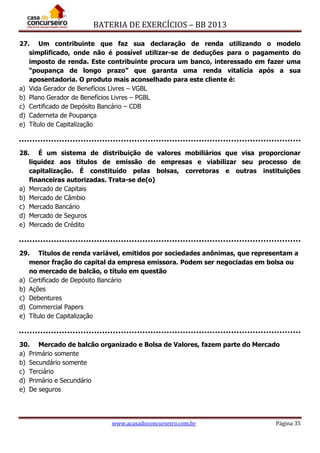 BATERIA DE EXERCÍCIOS – BB 2013
www.acasadoconcurseiro.com.br Página 35
27. Um contribuinte que faz sua declaração de renda utilizando o modelo
simplificado, onde não é possível utilizar-se de deduções para o pagamento do
imposto de renda. Este contribuinte procura um banco, interessado em fazer uma
“poupança de longo prazo” que garanta uma renda vitalícia após a sua
aposentadoria. O produto mais aconselhado para este cliente é:
a) Vida Gerador de Benefícios Livres – VGBL
b) Plano Gerador de Benefícios Livres – PGBL
c) Certificado de Depósito Bancário – CDB
d) Caderneta de Poupança
e) Título de Capitalização
28. É um sistema de distribuição de valores mobiliários que visa proporcionar
liquidez aos títulos de emissão de empresas e viabilizar seu processo de
capitalização. É constituído pelas bolsas, corretoras e outras instituições
financeiras autorizadas. Trata-se de(o)
a) Mercado de Capitais
b) Mercado de Câmbio
c) Mercado Bancário
d) Mercado de Seguros
e) Mercado de Crédito
29. Títulos de renda variável, emitidos por sociedades anônimas, que representam a
menor fração do capital da empresa emissora. Podem ser negociadas em bolsa ou
no mercado de balcão, o título em questão
a) Certificado de Depósito Bancário
b) Ações
c) Debentures
d) Commercial Papers
e) Título de Capitalização
30. Mercado de balcão organizado e Bolsa de Valores, fazem parte do Mercado
a) Primário somente
b) Secundário somente
c) Terciário
d) Primário e Secundário
e) De seguros
 