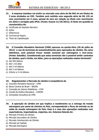 BATERIA DE EXERCÍCIOS – BB 2013
www.acasadoconcurseiro.com.br Página 36
31. A empresa Autoban vai emitir ao mercado uma série de R$ 965 mi em títulos de
5 anos atrelados ao CDI. Também será emitida uma segunda série de R$ 135 mi
com vencimento em 4 anos, spread de zero em relação ao título com vencimento
em 2016 e corrigido pelo IPCA. (Fonte: Exame 11/10/2012). O título em questão te
característica de:
a) Certificado de Depósito Bancário
b) Ações
c) Debentures
d) Commercial Papers
e) Título de Capitalização
32. O Conselho Monetário Nacional (CMN) aprovou na quinta-feira (26 de julho de
2012) o uso de terminais de autoatendimento para operações de câmbio. No caixa
eletrônico, será possível trocar moeda nacional por estrangeira e vice-versa.
(Fonte: Estadão). Considerando que estes terminais não é possível emitir contratos
de câmbio, qual o limite, em dólar, para as operações realizadas nestes terminais?
a) Até 500 dólares
b) Até 1 mil dólar
c) Até 2 mil dólares
d) Até 3 mil dólares
e) Inferior a 5 mil dólares
33. Regulamentar o Mercado de câmbio é competência do
a) Conselho Monetário Nacional – CMN
b) Banco Central do Brasil – BACEN
c) Comissão de Valores Mobiliários – CVM
d) Comitê de Política Monetária – COPOM
e) Comissões Consultiva do CMN
34. A operação de câmbio em que implica o recebimento ou a entrega de moeda
estrangeira por parte de clientes no País, correspondendo a fluxo de entrada ou de
saída da moeda estrangeira do País. Esse é o caso das operações realizadas com
exportadores, importadores, viajantes, etc. Estamos falando do:
a) Mercado Primário de Câmbio
b) Mercado Secundário de Câmbio
c) Mercado Interbancário de Câmbio
d) Mercado de Capitais
e) Mercado Estrangeiro
 