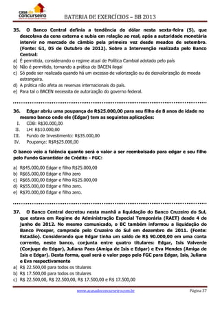 BATERIA DE EXERCÍCIOS – BB 2013
www.acasadoconcurseiro.com.br Página 37
35. O Banco Central definia a tendência do dólar nesta sexta-feira (5), que
descolava da cena externa e subia em relação ao real, após a autoridade monetária
intervir no mercado de câmbio pela primeira vez desde meados de setembro.
(Fonte: G1, 05 de Outubro de 2012). Sobre a Intervenção realizada pelo Banco
Central:
a) É permitida, considerando o regime atual de Política Cambial adotado pelo país
b) Não é permitido, tornando a prática do BACEN ilegal
c) Só pode ser realizada quando há um excesso de valorização ou de desvalorização de moeda
estrangeira.
d) A prática não afeta as reservas internacionais do país.
e) Para tal o BACEN necessita de autorização do governo federal.
36. Edgar abriu uma poupança de R$25.000,00 para seu filho de 8 anos de idade no
mesmo banco onde ele (Edgar) tem as seguintes aplicações:
I. CDB: R$30.000,00
II. LH: R$10.000,00
III. Fundo de Investimento: R$35.000,00
IV. Poupança: R$R$25.000,00
O banco veio a falência quanto será o valor a ser reembolsado para edgar e seu filho
pelo Fundo Garantidor de Crédito - FGC:
a) R$45.000,00 Edgar e filho R$25.000,00
b) R$65.000,00 Edgar e filho zero
c) R$65.000,00 Edgar e filho R$25.000,00
d) R$55.000,00 Edgar e filho zero.
e) R$70.000,00 Edgar e filho zero.
37. O Banco Central decretou nesta manhã a liquidação do Banco Cruzeiro do Sul,
que estava em Regime de Administração Especial Temporária (RAET) desde 4 de
junho de 2012. No mesmo comunicado, o BC também informou a liquidação do
Banco Prosper, comprado pelo Cruzeiro do Sul em dezembro de 2011. (Fonte:
Estadão). Considerando que Edgar tinha um saldo de R$ 90.000,00 em uma conta
corrente, neste banco, conjunta entre quatro titulares: Edgar, Isis Valverde
(Conjuge do Edgar), Juliana Paes (Amiga de Isis e Edgar) e Eva Mendes (Amiga de
Isis e Edgar). Desta forma, qual será o valor pago pelo FGC para Edgar, Isis, Juliana
e Eva respectivamente
a) R$ 22.500,00 para todos os titulares
b) R$ 17.500,00 para todos os titulares
c) R$ 22.500,00, R$ 22.500,00, R$ 17.500,00 e R$ 17.500,00
 