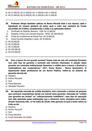 BATERIA DE EXERCÍCIOS – BB 2013
www.acasadoconcurseiro.com.br Página 38
d) R$ 27.500,00, R$ 27.500,00, R$ 17.500,00 e R$ 17.500,00
e) R$ 22.500,00, R$ 22.500,00, R$ 12.500,00 e R$ 12.500,00
38. Professor Sérgio Spolador aplicou no Banco Morada toda a sua riqueza, após a
liquidação do mesmo gostaria de saber qual o valor que receberá do Fundo
Garantidor de Crédito, considerando o saldo e as aplicações abaixo:
I. Certificado de Depósito Bancário - CDB: R$ 15.000,00
II. Depósito a Prazo com Garantia Especial - DPGE: R$ 300.000,00
III. Fundo de Investimento de Renda Fixa: R$ 25.000,00
IV. Conta Corrente (Depósito à vista): R$ 35.000,00
a) R$ 50.000,00
b) R$ 70.000,00
c) R$ 75.000,00
d) R$ 350.000,00
e) R$ 375.000,00
39. Para o banco foi um grande sucesso! Temos mais de seis mil contratos firmados
com este tipo de garantia e somente seis imóveis retomados. A adoção desta
garantia em contratos habitacionais fomentou o crédito para o banco e diminuiu a
inadimplência dos compradores.” (Drª. Grace Rocha - Banco Santander). O
depoimento deste profissional de um Banco Público, refere-se ao sistema de
garantia através de:
a) Hipoteca
b) Penhor Mercantil
c) Aval
d) Fiança Bancária
e) Alienação Fiduciária
40. No aquecido mercado de crédito brasileiro, vem crescendo o número de pessoas
que contraem empréstimos dando um imóvel como garantia. Chamado de “crédito
com garantia em imóvel” ou “refinanciamento imobiliário”, esse tipo de operação
tem sido apontada pelas instituições que a oferecem como vantajosa para todos.
(Fonte: Economia UOL, 27 de Julho de 2010). Esta garanta no qual o texto refere-se
trata-se de:
a) Hipoteca
b) Penhor Mercantil
c) Aval
d) Fiança Bancária
e) Fundo Garantidor de Crédito
 