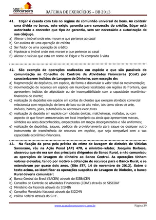 BATERIA DE EXERCÍCIOS – BB 2013
www.acasadoconcurseiro.com.br Página 39
41. Edgar é casado com Isis no regime de comunhão universal de bens. Ao contrair
uma dívida no banco, este exigiu garantia para concessão do crédito. Edgar está
autorizado a conceder que tipo de garantia, sem ser necessário a autorização de
sua cônjuge.
a) Alienar o imóvel onde eles moram e que pertence ao casal
b) Ser avalista de uma operação de crédito
c) Ser fiador de uma operação de crédito
d) Hipotecar o imóvel onde eles moram e que pertence ao casal
E) Alienar o veículo que está em nome de Edgar e foi comprado à vista
42. São exemplo de operações realizadas em espécie e que são passíveis de
comunicação ao Conselho de Controle de Atividades Financeiras (Coaf) por
caracterizarem indícios de Lavagem de Dinheiro, com exceção de:
a) fragmentação de depósitos, em espécie, de forma a dissimular o valor total da movimentação;
b) movimentação de recursos em espécie em municípios localizados em regiões de fronteira, que
apresentem indícios de atipicidade ou de incompatibilidade com a capacidade econômico-
financeira do cliente;
c) realização de depósitos em espécie em contas de clientes que exerçam atividade comercial
relacionada com negociação de bens de luxo ou de alto valor, tais como obras de arte,
imóveis, barcos, joias, automóveis ou aeronaves executivas
d) realização de depósito em espécie com cédulas úmidas, malcheirosas, mofadas, ou com
aspecto de que foram armazenadas em local impróprio ou ainda que apresentem marcas,
símbolos ou selos desconhecidos, empacotadas em maços desorganizados e não uniformes;
e) realização de depósitos, saques, pedidos de provisionamento para saque ou qualquer outro
instrumento de transferência de recursos em espécie, que seja compatível com a sua
capacidade econômico-financeira.
43. Na fixação da pena pela prática do crime de lavagem de dinheiro de Vínicíus
Samarane, réu na Ação Penal (AP) 470, o ministro-relator, Joaquim Barbosa,
observou que ele era um dos principais dirigentes do Banco Rural, e não comunicou
as operações de lavagem de dinheiro ao Banco Central. As operações tinham
valores elevados, tendo por motivo a obtenção de recursos para o Banco Rural, e se
estenderam por quase dois anos. (Site STF, 14 de novembro de 2012). Sobre o
texto acima, ao identificar as operações suspeitas de Lavagem de Dinheiro, o banco
Rural deveria comunicar:
a) Banco Central do Brasil (BACEN) através do SISBACEN
b) Conselho de Controle de Atividades Financeiras (COAF) através do SISCOAF
c) Ministério da Fazenda através do SISMIN
d) Conselho Monetário Nacional através do SICCMN
e) Polícia Federal através do SIPF.
 