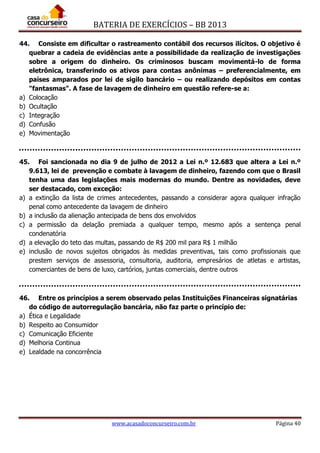 BATERIA DE EXERCÍCIOS – BB 2013
www.acasadoconcurseiro.com.br Página 40
44. Consiste em dificultar o rastreamento contábil dos recursos ilícitos. O objetivo é
quebrar a cadeia de evidências ante a possibilidade da realização de investigações
sobre a origem do dinheiro. Os criminosos buscam movimentá-lo de forma
eletrônica, transferindo os ativos para contas anônimas – preferencialmente, em
países amparados por lei de sigilo bancário – ou realizando depósitos em contas
"fantasmas". A fase de lavagem de dinheiro em questão refere-se a:
a) Colocação
b) Ocultação
c) Integração
d) Confusão
e) Movimentação
45. Foi sancionada no dia 9 de julho de 2012 a Lei n.º 12.683 que altera a Lei n.º
9.613, lei de prevenção e combate à lavagem de dinheiro, fazendo com que o Brasil
tenha uma das legislações mais modernas do mundo. Dentre as novidades, deve
ser destacado, com exceção:
a) a extinção da lista de crimes antecedentes, passando a considerar agora qualquer infração
penal como antecedente da lavagem de dinheiro
b) a inclusão da alienação antecipada de bens dos envolvidos
c) a permissão da delação premiada a qualquer tempo, mesmo após a sentença penal
condenatória
d) a elevação do teto das multas, passando de R$ 200 mil para R$ 1 milhão
e) inclusão de novos sujeitos obrigados às medidas preventivas, tais como profissionais que
prestem serviços de assessoria, consultoria, auditoria, empresários de atletas e artistas,
comerciantes de bens de luxo, cartórios, juntas comerciais, dentre outros
46. Entre os princípios a serem observado pelas Instituições Financeiras signatárias
do código de autorregulação bancária, não faz parte o princípio de:
a) Ética e Legalidade
b) Respeito ao Consumidor
c) Comunicação Eficiente
d) Melhoria Continua
e) Lealdade na concorrência
 