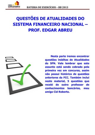 BATERIA DE EXERCÍCIOS – BB 2013
QUESTÕES DE ATUALIDADES DO
SISTEMA FINANCEIRO NACIONAL –
PROF. EDGAR ABREU
Nesta parte iremos encontrar
questões inéditas de Atualidades
do SFN. Vale lembrar que este
assunto está sendo cobrado pela
primeira vez em concurso, assim
não possui histórico de questões
anteriores da FCC. Também inclui
neste material, 5 questões que
recebi de outro professor de
conhecimentos bancários, meu
amigo Cid Roberto.
 