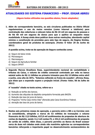 BATERIA DE EXERCÍCIOS – BB 2013
ATUALIDADES DO SISTEMA FINANCEIRO – PROF. EDGAR ABREU
(Alguns textos utilizados nas questões abaixo, foram adaptados)
1. Além do correspondente bancário, as seis circulares publicadas no Diário Oficial
regulamentam o uso de meios remotos (como internet e telefonia) para
contratação das coberturas e colocam tetos de R$ 24 mil em seguros de pessoas e
de R$ 60 mil em seguros de danos para que a apólice se enquadre nessa
modalidade. A Susep ainda deve publicar duas outras resoluções, abordando capital
mínimo e constituição de provisões para este tipo de seguro, diz Regina Simões,
coordenadora geral de produtos da autarquia. (Fonte: O Valor 29 de Junho de
2012)
A questão acima, trata-se da operação de Seguro conhecida como:
a) Seguro de baixa renda
b) Microsseguro
c) Macrosseguro
d) Seguro da Agricultura familiar
e) Seguro DPVAT
2. Segundo Marcos Brasiliano Rosa, superintendente nacional de contabilidade e
tributos da Caixa, o volume de crédito comercial contratado por mês no banco
estatal subiu de R$ 11 bilhões no primeiro trimestre para R$ 15 bilhões entre abril
e junho, uma alta de 36%. "Estamos colhendo os frutos da ousadia", afirmou Rosa,
que disse que a expansão supera a projeção inicial. (Fonte: Valor, 06 de Julho de
2012)
A “ousadia” citada no texto acima, refere-se a
a) Redução as tarifas dos bancos.
b) Aumento das alíquotas de depósito compulsório fornecida pelo BACEN.
c) Redução das taxa de juros do banco.
d) Programa “minha Casa minha Vida” oferecido pela Caixa Econômica Federal.
e) elevação das taxa de juros do banco.
3. Nestes seis primeiros meses de operação, a parceria entre o BB e os Correios vem
se consolidando, atingindo a marca de 52 milhões de transações e volume
financeiro de R$ 12,9 bilhões, 627,8 mil acolhimentos de propostas de abertura de
contas de depósito, sendo 11,2 mil contas PJ, e 252,4 mil acolhimentos de proposta
de cartão de crédito. Além disso, a parceria permitiu ao Banco do Brasil acessar
cerca de duas mil cidades onde ainda não mantinha agências ou correspondentes
bancários reforçando o importante papel no desenvolvimento socioeconômico do
 