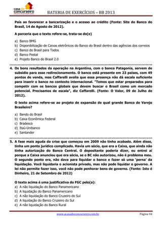 BATERIA DE EXERCÍCIOS – BB 2013
www.acasadoconcurseiro.com.br Página 44
País ao favorecer a bancarização e o acesso ao crédito (Fonte: Site do Banco do
Brasil, 14 de Agosto de 2012).
A parceria que o texto refere-se, trata-se do(e)
a) Banco BMG
b) Disponibilização de Caixas eletrônicos do Banco do Brasil dentro das agências dos correios
c) Banco do Brasil para Todos
d) Banco Postal
e) Projeto Banco do Brasil 2.0
4. Os bons resultados da operação na Argentina, com o banco Patagonia, servem de
subsídio para esse redirecionamento. O banco está presente em 23 países, com 49
pontos de venda, mas Caffarelli avalia que essa presença não dá escala suficiente
para inserir o banco no contexto internacional. "Temos que estar preparados para
competir com os bancos globais que devem buscar o Brasil como um mercado
potencial. Precisamos de escala", diz Caffarelli. (Fonte: O Valor, 09 de Julho de
2012).
O texto acima refere-se ao projeto de expansão de qual grande Banco de Varejo
Brasileiro?
a) Bando do Brasil
b) Caixa Econômica Federal
c) Bradesco
d) Itaú-Unibanco
e) Santander
5. A fase mais aguda da crise que começou em 2009 não tinha acabado. Além disso,
tinha um ponto jurídico complicado. Havia um sócio, que era a Caixa, que ainda não
tinha autorização do Banco Central. O depositante poderia dizer, eu entrei aí
porque a Caixa anunciou que era sócia, se o BC não autorizou, não é problema meu.
O segundo ponto era, não dava para liquidar o banco e fazer só uma ‘perna’ da
liquidação. Você liquidaria o acionista privado, mas não pode liquidar o governo. A
lei não permite fazer isso, você não pode penhorar bens de governo. (Fonte: Isto é
Dinheiro, 21 de Setembro de 2012)
O texto acima é uma justificativa do FGC pelo(a):
a) A não liquidação do Banco Panamericano
b) A liquidação do Banco Panamericano
c) A não liquidação do Banco Cruzeiro do Sul
d) A liquidação do Banco Cruzeiro do Sul
e) A não liquidação do Banco Rural
 