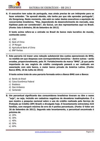 BATERIA DE EXERCÍCIOS – BB 2013
www.acasadoconcurseiro.com.br Página 45
6. O executivo tem aulas de português, mas ainda precisa de um intérprete para se
fazer entender. “Se aprendi alemão, não tenho por que não aprender português”,
diz Dongxiang. Neste momento, não está no radar destes executivos a aquisição de
concorrentes brasileiros. “Mas, dependendo do desenvolvimento do mercado, essa
hipótese pode ser considerada”, diz Guicai, um dos representantes aqui no Brasil.
(Fonte: Isto é dinheiro, 06 de Setembro de 2012)
O texto acima refere-se a entrada no Brasil do banco mais lucrativo do mundo,
conhecido como:
a) ICBC
b) Bank of China
c) JP Morgan
d) Agricultural Bank of China
e) BNP Paribas
7. Esta parceria irá trazer uma redução substancial dos custos operacionais do BMG,
na medida em que despesas com correspondentes bancários - dentre outras - serão
arcadas, proporcionalmente, pela JV. Fortalecimento da marca “BMG”, já que parte
importante do seu negócio de crédito consignado passará a ser realizado em
associação com este banco, o maior banco privado da América Latina. (Fonte:
Banco BMG, 10 de Julho de 2012)
O texto acima trata de uma parceria formada entre o Banco BMG com o Banco:
a) Bando do Brasil
b) Caixa Econômica Federal
c) Bradesco
d) Itaú-Unibanco
e) Santander
8. Um percentual significante dos consumidores brasileiros tiveram ou têm o nome
“sujo”, ou seja, incluído em cadastros negativos de devedores inadimplentes. É o
que mostra a pesquisa nacional sobre o uso do crédito realizada pelo Serviço de
Proteção ao Crédito (SPC Brasil) e divulgada hoje. O levantamento entrevistou 623
famílias, com margem máxima de erro de 4 pontos percentuais. (Fonte: O Valor em
26 de Setembro de 2012). Segundo este levantamento, o percentual encontrado é
próximo de
a) 20%
b) 30%
c) 40%
d) 50%
e) 60%
 