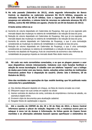 BATERIA DE EXERCÍCIOS – BB 2013
www.acasadoconcurseiro.com.br Página 46
9. No mês passado (Setembro de 2012), ainda segundo informações do Banco
Central, os depósitos na caderneta somaram R$ 93,74 bilhões, enquanto as
retiradas foram de R$ 87,79 bilhões. Com o ingresso de R$ 5,95 bilhões na
poupança em setembro, o volume total de recursos na caderneta alcançou R$ 473
bilhões, contra R$ 465 bilhões em agosto. (Fonte G1 em 04 de Outubro de 2012)
O texto acima refere-se a:
a) Aumento do volume depositado em Cadernetas de Poupança, fato que já era esperado pelo
mercado depois das mudanças no sistema de rentabilidade e da redução da taxa de juros.
b) Redução do volume depositado em Cadernetas de Poupança, fato que já era esperado pelo
mercado depois das mudanças no sistema de rentabilidade e da redução da taxa de juros.
c) Aumento do volume depositado em Cadernetas de Poupança, o que é uma contradição
considerando as mudanças no sistema de rentabilidade e a redução da taxa de juros.
d) Redução do volume depositado em Cadernetas de Poupança, o que é uma contradição
considerando as mudanças no sistema de rentabilidade e a redução da taxa de juros.
e) Aumento nos depósito de Poupança, fruto do crescimento da economia e das melhorias da
rentabilidade da poupança imposta ao mercado desde Maio deste mesmo ano.
10. Há cada vez mais correntistas conectados, e os que se plugam passam a usar
seus dispositivos móveis intensamente. Celulares com mais funções facilitam a
adoção de novas tecnologias. O cidadão com um telefone “esperto” usa o tráfego
de dados para tratar com seu banco. Assim, soluções antes restritas às instituições
financeiras podem ficar à disposição do usuário. (fonte: Isto é Dinheiro, 26 de
Outubro de 2012).
Uma das novidades nas operações do tipo mobile banking, que foi publicada nesta
entrevista foi a possibilidade:
a) Dos clientes efetuarem depósito em cheque, via fotos do mesmo enviada via e-mail.
b) Efetuarem saque nas suas contas em espécie via celular
c) Assinar contratos de abertura de conta, contratos de empréstimos e termos de adesão, via
assinatura digital online.
d) Enviarem cópia de documentos para atualização cadastral.
e) Resgatar títulos de capitalização e seguros.
11. Até a reunião do COPOM do dia 29 e 30 de Maio de 2012, o Banco Central
informava apenas o placar da votação. Segundo o BC, a mudança ocorre para se
adequar à nova Lei de Acesso à Informação. As linhas gerais do Copom foram
mantidas e as alterações adotadas buscam apenas aperfeiçoar a sistemática de
 