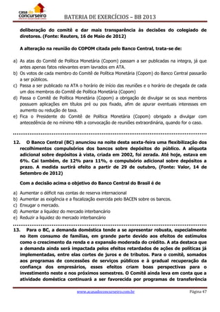 BATERIA DE EXERCÍCIOS – BB 2013
www.acasadoconcurseiro.com.br Página 47
deliberação do comitê e dar mais transparência às decisões do colegiado de
diretores. (Fonte: Reuters, 16 de Maio de 2012)
A alteração na reunião do COPOM citada pelo Banco Central, trata-se de:
a) As atas do Comitê de Política Monetária (Copom) passam a ser publicadas na integra, já que
antes apenas fatos relevantes eram lavrados em ATA.
b) Os votos de cada membro do Comitê de Política Monetária (Copom) do Banco Central passarão
a ser públicos.
c) Passa a ser publicado na ATA o horário de início das reuniões e o horário de chegada de cada
um dos membros do Comitê de Política Monetária (Copom)
d) Passa o Comitê de Política Monetária (Copom) a obrigação de divulgar se os seus membros
possuem aplicações em títulos pré ou pos fixado, afim de apurar eventuais interesses em
aumento ou redução de taxa.
e) Fica o Presidente do Comitê de Política Monetária (Copom) obrigado a divulgar com
antecedência de no mínimo 48h a convocação de reuniões extraordinária, quando for o caso.
12. O Banco Central (BC) anunciou na noite desta sexta-feira uma flexibilização dos
recolhimentos compulsórios dos bancos sobre depósitos do público. A alíquota
adicional sobre depósitos à vista, criada em 2002, foi zerada. Até hoje, estava em
6%. Cai também, de 12% para 11%, o compulsório adicional sobre depósitos a
prazo. A medida surtirá efeito a partir de 29 de outubro, (Fonte: Valor, 14 de
Setembro de 2012)
Com a decisão acima o objetivo do Banco Central do Brasil é de
a) Aumentar o déficit nas contas de reserva internacional
b) Aumentar as exigência e a fiscalização exercida pelo BACEN sobre os bancos.
c) Enxugar o mercado.
d) Aumentar a liquidez do mercado interbancário
e) Reduzir a liquidez do mercado interbancário
13. Para o BC, a demanda doméstica tende a se apresentar robusta, especialmente
no item consumo de famílias, em grande parte devido aos efeitos de estímulos
como o crescimento da renda e a expansão moderada do crédito. A ata destaca que
a demanda ainda será impactada pelos efeitos retardados de ações de políticas já
implementadas, entre elas cortes de juros e de tributos. Para o comitê, somados
aos programas de concessões de serviços públicos e à gradual recuperação da
confiança dos empresários, esses efeitos criam boas perspectivas para o
investimento neste e nos próximos semestres. O Comitê ainda leva em conta que a
atividade doméstica continuará a ser favorecida por programas de transferência
 
