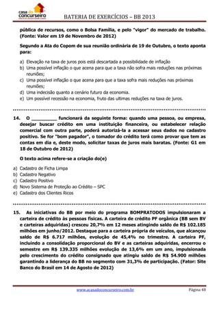 BATERIA DE EXERCÍCIOS – BB 2013
www.acasadoconcurseiro.com.br Página 48
pública de recursos, como o Bolsa Família, e pelo "vigor" do mercado de trabalho.
(Fonte: Valor em 19 de Novembro de 2012)
Segundo a Ata do Copom de sua reunião ordinária de 19 de Outubro, o texto aponta
para:
a) Elevação na taxa de juros pois está descartada a possibilidade de inflação
b) Uma possível inflação o que acena para que a taxa não sofra mais reduções nas próximas
reuniões;
c) Uma possível inflação o que acena para que a taxa sofra mais reduções nas próximas
reuniões;
d) Uma indecisão quanto a cenário futuro da economia.
e) Um possível recessão na economia, fruto das ultimas reduções na taxa de juros.
14. O _________ funcionará da seguinte forma: quando uma pessoa, ou empresa,
desejar buscar crédito em uma instituição financeira, ou estabelecer relação
comercial com outra parte, poderá autorizá-la a acessar seus dados no cadastro
positivo. Se for "bom pagador", o tomador do crédito terá como provar que tem as
contas em dia e, deste modo, solicitar taxas de juros mais baratas. (Fonte: G1 em
18 de Outubro de 2012)
O texto acima refere-se a criação do(e)
a) Cadastro de Ficha Limpa
b) Cadastro Negativo
c) Cadastro Positivo
d) Novo Sistema de Proteção ao Crédito – SPC
e) Cadastro dos Clientes Ricos
15. As iniciativas do BB por meio do programa BOMPRATODOS impulsionaram a
carteira de crédito às pessoas físicas. A carteira de crédito PF orgânica (BB sem BV
e carteiras adquiridas) cresceu 20,7% em 12 meses atingindo saldo de R$ 102.185
milhões em junho/2012. Destaque para a carteira própria de veículos, que alcançou
saldo de R$ 6.717 milhões, evolução de 45,4% no trimestre. A carteira PF,
incluindo a consolidação proporcional do BV e as carteiras adquiridas, encerrou o
semestre em R$ 139.335 milhões evolução de 13,6% em um ano, impulsionada
pelo crescimento do crédito consignado que atingiu saldo de R$ 54.900 milhões
garantindo a liderança do BB no segmento com 31,3% de participação. (Fator: Site
Banco do Brasil em 14 de Agosto de 2012)
 