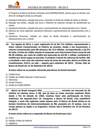 BATERIA DE EXERCÍCIOS – BB 2013
www.acasadoconcurseiro.com.br Página 49
O Programa do Banco do Brasil conhecido como BOMPRATODOS, oferece para os clientes uma
série de vantagens sendo as principais:
a) Assessoria financeira, redução dos juros e Aumento no limite de crédito de todos os clientes
b) Redução nas tarifas, redução dos juros e Melhoria do sistemas remotos de atendimento ao
cliente
c) Assessoria financeira, redução dos juros e aprimoramento do relacionamento com o cliente
d) Abertura de novas agências, assessoria financeira e aprimoramento do relacionamento com o
cliente
e) Assessoria financeira, redução em todas as tarifas bancárias e aprimoramento do
relacionamento com o cliente
16. Em agosto de 2012, o valor registrado foi de R$ 714 milhões, representando o
maior volume transacionado na história do produto. Desde o seu lançamento, o
volume transacionado pelo BB alcançou R$ 15,4 bilhões, correspondendo a 63,3%
do total. A linha de crédito atende às empresas com faturamento bruto anual de até
R$ 90 milhões, por meio de crédito pré-aprovado de até R$ 1 milhão, reutilizável à
medida que forem pagas as parcelas. O produto é isento de cobrança de tarifas, IOF
e anuidade e tem uma das menores taxas de juros do mercado, dentre as linhas de
investimentos: 0,91% ao mês – vigente para setembro de 2012. (Fonte: Site do
Banco do Brasil em 12 de Setembro de 2012)
O texto refere-se ao produto oferecido pelo Banco do Brasil chamado:
a) Crédito Rural
b) Cartões de Crédito Nacional e Internacional
c) Hotmoney
d) Vendor Finance
e) Cartão de Crédito BNDES
17. Banco do Brasil inaugura filial ______________ , mirando um mercado de 50
milhões de clientes alvos. O BB, que já atua no neste mercado mediante filiais
desde o fim da década de 1960, resolveu fazer esta participação de forma
ambiciosa. Na segunda-feira 15, inaugurou o Banco do Brasil, uma subsidiária
integral, e mais três agências neste mesmo país. O Banco do Brasil alinha-se às
demais iniciativas de internacionalização do BB, presente em 23 países, mas no
varejo apenas no Japão e na Argentina. (Fonte: Isto é Dinheiro em 19 de Outubro
de 2012)
O texto acima refere-se a expansão do Banco do Brasil para o(a)
a) China
b) Estados Unidos da América
c) Inglaterra
 