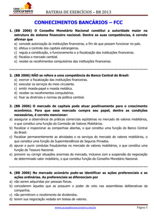 BATERIA DE EXERCÍCIOS – BB 2013
www.acasadoconcurseiro.com.br Página 5
CONHECIMENTOS BANCÁRIOS – FCC
1. (BB 2006) O Conselho Monetário Nacional constitui a autoridade maior na
estrutura do sistema financeiro nacional. Dentre as suas competências, é correto
afirmar que
a) concede autorização às instituições financeiras, a fim de que possam funcionar no país.
b) efetua o controle dos capitais estrangeiros.
c) regula a constituição, o funcionamento e a fiscalização das instituições financeiras.
d) fiscaliza o mercado cambial.
e) recebe os recolhimentos compulsórios das instituições financeiras.
2. (BB 2006) NÃO se refere a uma competência do Banco Central do Brasil:
a) exercer a fiscalização das instituições financeiras.
b) executar os serviços do meio circulante.
c) emitir moeda-papel e moeda metálica.
d) receber os recolhimentos compulsórios.
e) fixar as diretrizes e normas da política cambial.
3. (BB 2006) O mercado de capitais pode atuar positivamente para o crescimento
econômico. Para que esse mercado cumpra seu papel, dentre as condições
necessárias, é correto mencionar:
a) assegurar a observância de práticas comerciais eqüitativas no mercado de valores mobiliários,
o que constitui uma função da Comissão de Valores Mobiliários.
b) fiscalizar e inspecionar as companhias abertas, o que constitui uma função do Banco Central
do Brasil.
c) fiscalizar permanentemente as atividades e os serviços do mercado de valores mobiliários, o
que constitui uma função da Superintendência de Seguros Privados.
d) apurar e punir condutas fraudulentas no mercado de valores mobiliários, o que constitui uma
função do Tesouro Nacional.
e) prevenir ou corrigir situações anormais do mercado, inclusive com a suspensão da negociação
de determinado valor mobiliário, o que constitui função do Conselho Monetário Nacional.
4. (BB 2006) No mercado acionário pode-se identificar as ações preferenciais e as
ações ordinárias. As preferenciais se diferenciam por
a) não serem adquiridas por pessoas físicas.
b) concederem àqueles que as possuem o poder de voto nas assembleias deliberativas da
companhia.
c) não permitirem o recebimento de dividendos.
d) terem sua negociação vedada em bolsas de valores.
 