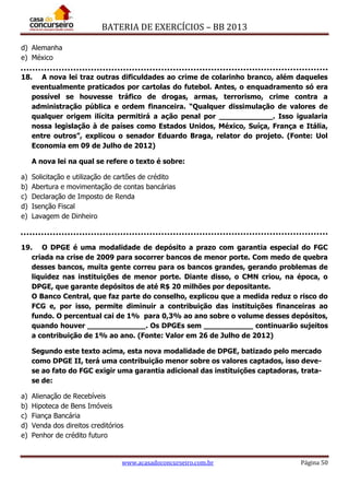 BATERIA DE EXERCÍCIOS – BB 2013
www.acasadoconcurseiro.com.br Página 50
d) Alemanha
e) México
18. A nova lei traz outras dificuldades ao crime de colarinho branco, além daqueles
eventualmente praticados por cartolas do futebol. Antes, o enquadramento só era
possível se houvesse tráfico de drogas, armas, terrorismo, crime contra a
administração pública e ordem financeira. “Qualquer dissimulação de valores de
qualquer origem ilícita permitirá a ação penal por ____________. Isso igualaria
nossa legislação à de países como Estados Unidos, México, Suíça, França e Itália,
entre outros”, explicou o senador Eduardo Braga, relator do projeto. (Fonte: Uol
Economia em 09 de Julho de 2012)
A nova lei na qual se refere o texto é sobre:
a) Solicitação e utilização de cartões de crédito
b) Abertura e movimentação de contas bancárias
c) Declaração de Imposto de Renda
d) Isenção Fiscal
e) Lavagem de Dinheiro
19. O DPGE é uma modalidade de depósito a prazo com garantia especial do FGC
criada na crise de 2009 para socorrer bancos de menor porte. Com medo de quebra
desses bancos, muita gente correu para os bancos grandes, gerando problemas de
liquidez nas instituições de menor porte. Diante disso, o CMN criou, na época, o
DPGE, que garante depósitos de até R$ 20 milhões por depositante.
O Banco Central, que faz parte do conselho, explicou que a medida reduz o risco do
FCG e, por isso, permite diminuir a contribuição das instituições financeiras ao
fundo. O percentual cai de 1% para 0,3% ao ano sobre o volume desses depósitos,
quando houver _____________. Os DPGEs sem ___________ continuarão sujeitos
a contribuição de 1% ao ano. (Fonte: Valor em 26 de Julho de 2012)
Segundo este texto acima, esta nova modalidade de DPGE, batizado pelo mercado
como DPGE II, terá uma contribuição menor sobre os valores captados, isso deve-
se ao fato do FGC exigir uma garantia adicional das instituições captadoras, trata-
se de:
a) Alienação de Recebíveis
b) Hipoteca de Bens Imóveis
c) Fiança Bancária
d) Venda dos direitos creditórios
e) Penhor de crédito futuro
 