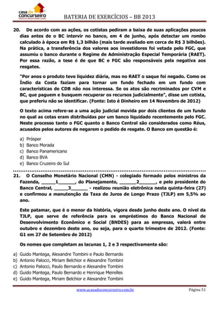 BATERIA DE EXERCÍCIOS – BB 2013
www.acasadoconcurseiro.com.br Página 51
20. De acordo com as ações, os cotistas pediram a baixa de suas aplicações poucos
dias antes de o BC intervir no banco, em 4 de junho, após detectar um rombo
calculado à época em R$ 1,3 bilhão (mais tarde avaliado em cerca de R$ 3 bilhões).
Na prática, a transferência dos valores aos investidores foi vetada pelo FGC, que
assumiu o banco durante o Regime de Administração Especial Temporária (RAET).
Por essa razão, a tese é de que BC e FGC são responsáveis pela negativa aos
resgates.
"Por anos o produto teve liquidez diária, mas no RAET o saque foi negado. Como os
Índio da Costa faziam para tornar um fundo fechado em um fundo com
características de CDB não nos interessa. Se os atos são recriminados por CVM e
BC, que paguem e busquem recuperar os recursos judicialmente", disse um cotista,
que preferiu não se identificar. (Fonte: Isto é Dinheiro em 14 Novembro de 2012)
O texto acima refere-se a uma ação judicial movida por dois clientes de um fundo
no qual as cotas eram distribuídas por um banco liquidado recentemente pelo FGC.
Neste processo tanto o FGC quanto o Banco Central são considerados como Réus,
acusados pelos autores de negarem o pedido de resgate. O Banco em questão é:
a) Prósper
b) Banco Morada
c) Banco Panamericano
d) Banco BVA
e) Banco Cruzeiro do Sul
21. O Conselho Monetário Nacional (CMN) - colegiado formado pelos ministros da
Fazenda, _____1______, do Planejamento, ______2______, e pelo presidente do
Banco Central, _____3______ - realizou reunião eletrônica nesta quinta-feira (27)
e confirmou a manutenção da Taxa de Juros de Longo Prazo (TJLP) em 5,5% ao
ano.
Este patamar, que é o menor da história, vigora desde junho deste ano. O nível da
TJLP, que serve de referência para os empréstimos do Banco Nacional de
Desenvolvimento Econômico e Social (BNDES) para as empresas, valerá entre
outubro e dezembro deste ano, ou seja, para o quarto trimestre de 2012. (Fonte:
G1 em 27 de Setembro de 2012)
Os nomes que completam as lacunas 1, 2 e 3 respectivamente são:
a) Guido Mantega, Alexandre Tombini e Paulo Bernardo
b) Antonio Palocci, Miriam Belchior e Alexandre Tombini
c) Antonio Palocci, Paulo Bernardo e Alexandre Tombini
d) Guido Mantega, Paulo Bernardo e Henrique Meirelles
e) Guido Mantega, Miriam Belchior e Alexandre Tombini
 