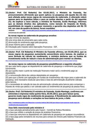 BATERIA DE EXERCÍCIOS – BB 2013
www.acasadoconcurseiro.com.br Página 52
22.(Autor: Prof. Cid Roberto) Em 03.05.2012, o Ministro da Fazenda, fez
pronunciamento afirmando que quem aplicou na poupança até aquele dia (3) não
será afetado pelas novas regras de remuneração da caderneta. A alteração valerá
apenas para os depósitos feitos e para as contas abertas a partir do dia seguinte
(4). Ao explicar o novo cálculo, o ministro da Fazenda, Guido Mantega, informou
que os demais direitos dos aplicadores, como isenção de Imposto de Renda,
possibilidade de resgate a qualquer momento e garantia dos depósitos até R$ 70
mil, em caso de quebra do banco, foram mantidos.
adaptado http://exame.abril.com.br/economia/noticias/poupadores-atuais-nao-perderao-vantagem-com-nova-
remuneracao-da-caderneta
As novas regras na caderneta de poupança envolve:
(A) valor mínimo de depósito.
(B) uma única data de aniversário para cada conta.
(C) diminuição do rendimento pago pela poupança.
(D) prazo máximo para a aplicação
(E) tributação pelo Imposto sobre Operações Financeiras - IOF.
23.(Autor: Prof. Cid Roberto) O Ministro da Fazenda afirmou, em 03.05.2012, que as
novas regras da poupança aumentarão concorrência entre bancos. Ao explicar a
nova fórmula de cálculo do rendimento, o ministro declarou que os fundos de
investimento terão de reduzir a taxa de administração para manter os clientes.
http://exame.abril.com.br/economia/noticias/novas-regras-da-poupanca-estimularao-concorrencia-entre-os-bancos-avalia-mantega
As novas regras na caderneta de poupança possibilitaram a seguinte situação:
(A) que cada banco pague ao depositante de caderneta de poupança o rendimento que julgar
conveniente.
(B) que quanto maior o porte da instituição financeira maior será o rendimento pago ao
depositante.
(C) a remuneração diária dos valores depositados em poupança.
(D) para que o cliente com aplicações em fundos de investimentos não migre para a caderneta de
poupança, será necessário recalcular para baixo a taxa de administração atualmente cobrada
pelos bancos.
(E) a necessidade de redução da taxa de administração cobrada pelos bancos para compensar o
imposto de renda que passou a ser cobrado sobre os rendimentos de poupança da pessoa física.
24.(Autor: Prof. Cid Roberto) O ministro da Fazenda, Guido Mantega, confirmou em
entrevista à imprensa nesta quinta-feira, 03.05.2012, que para baixar juros,
governo muda regra do rendimento da poupança. O Rendimento da caderneta de
poupança será atrelado a variações na taxa básica de juros, a Selic
http://revistaepoca.globo.com/Negocios-e-carreira/noticia/2012/05/para-baixar-juros-governo-muda-regra-do-
rendimento-da-poupanca.html
Essa Selic mencionada pelo ministro é
(A) a taxa calculada periodicamente pelo Copom - Comitê de Politica Monetária.
(B) a taxa que reflete a variação de preços de produtos financeiros.
(C) a taxa que remunera os depositantes em caderneta de poupança em qualquer circunstância.
(D) a taxa paga pelos tomadores de recursos para compra de imóveis pelo Sistema Financeiro da
Habitação.
 