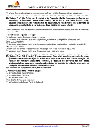 BATERIA DE EXERCÍCIOS – BB 2013
www.acasadoconcurseiro.com.br Página 53
(E) a taxa de manutenção paga mensalmente pelo correntista de caderneta de poupança.
25.(Autor: Prof. Cid Roberto) O ministro da Fazenda, Guido Mantega, confirmou em
entrevista à imprensa nesta quinta-feira, 03.05.2012, que para baixar juros,
governo muda regra do rendimento da poupança. O Rendimento da caderneta de
poupança será atrelado a variações na taxa básica de juros, a Selic
http://revistaepoca.globo.com/Negocios-e-carreira/noticia/2012/05/para-baixar-juros-governo-muda-regra-do-rendimento-
da-poupanca.html
Essa baixa nos juros alcança:
(A) todas as contas de caderneta de poupança.
(B) somente as contas de caderneta de poupança abertas e os depósitos efetuados até
03.05.2012, inclusive.
(C) somente as contas de caderneta de poupança abertas e os depósitos realizados a partir de
04.05.2012, inclusive.
(D) somente as contas de caderneta de poupança com saldo superior a R$50.000.
(E) somente as contas de caderneta de poupança de pessoa jurídica.
26.(Autor: Prof. Cid Roberto) A nova poupança. Para abrir caminho ao corte de juros,
governo muda remuneração da caderneta, mas não mexe nas contas antigas. Na
opinião do Ministro Alexandre Tombini, a decisão do governo foi um passo
fundamental para remover resquícios herdados do período de inflação alta, além de
“adaptar a caderneta ao novo cenário brasileiro”.
http://www.istoe.com.br/reportagens/204030_A+NOVA+POUPANCA
O Ministro Alexandre Tombini ocupa:
(A) o Ministério do Planejamento.
(B) o Ministério da Fazenda.
(C) a Chefia da Casa Civil.
(D) a Chefia do Tesouro Nacional.
(E) a Presidência do Banco Central do Brasil.
 