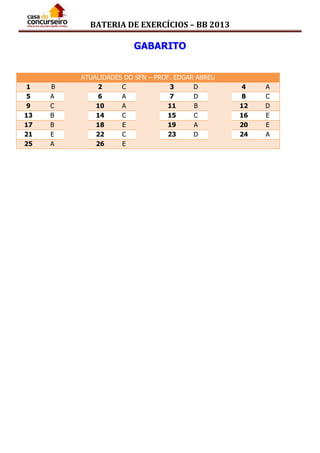BATERIA DE EXERCÍCIOS – BB 2013
GABARITO
ATUALIDADES DO SFN – PROF. EDGAR ABREU
1 B 2 C 3 D 4 A
5 A 6 A 7 D 8 C
9 C 10 A 11 B 12 D
13 B 14 C 15 C 16 E
17 B 18 E 19 A 20 E
21 E 22 C 23 D 24 A
25 A 26 E
 