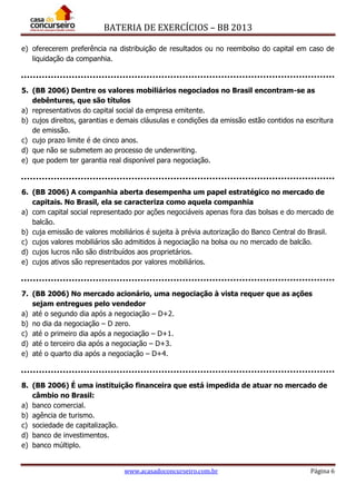 BATERIA DE EXERCÍCIOS – BB 2013
www.acasadoconcurseiro.com.br Página 6
e) oferecerem preferência na distribuição de resultados ou no reembolso do capital em caso de
liquidação da companhia.
5. (BB 2006) Dentre os valores mobiliários negociados no Brasil encontram-se as
debêntures, que são títulos
a) representativos do capital social da empresa emitente.
b) cujos direitos, garantias e demais cláusulas e condições da emissão estão contidos na escritura
de emissão.
c) cujo prazo limite é de cinco anos.
d) que não se submetem ao processo de underwriting.
e) que podem ter garantia real disponível para negociação.
6. (BB 2006) A companhia aberta desempenha um papel estratégico no mercado de
capitais. No Brasil, ela se caracteriza como aquela companhia
a) com capital social representado por ações negociáveis apenas fora das bolsas e do mercado de
balcão.
b) cuja emissão de valores mobiliários é sujeita à prévia autorização do Banco Central do Brasil.
c) cujos valores mobiliários são admitidos à negociação na bolsa ou no mercado de balcão.
d) cujos lucros não são distribuídos aos proprietários.
e) cujos ativos são representados por valores mobiliários.
7. (BB 2006) No mercado acionário, uma negociação à vista requer que as ações
sejam entregues pelo vendedor
a) até o segundo dia após a negociação – D+2.
b) no dia da negociação – D zero.
c) até o primeiro dia após a negociação – D+1.
d) até o terceiro dia após a negociação – D+3.
e) até o quarto dia após a negociação – D+4.
8. (BB 2006) É uma instituição financeira que está impedida de atuar no mercado de
câmbio no Brasil:
a) banco comercial.
b) agência de turismo.
c) sociedade de capitalização.
d) banco de investimentos.
e) banco múltiplo.
 