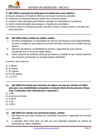 BATERIA DE EXERCÍCIOS – BB 2013
www.acasadoconcurseiro.com.br Página 7
9. (BB 2006) A operação de arbitragem de câmbio tem como objetivo
a) buscar vantagens em função de diferenças de preços nos diversos mercados.
b) uniformizar as diferentes taxas de câmbio entre os diversos países.
c) comprar moeda estrangeira para financiar operações de importação de mercadorias.
d) vender moeda estrangeira para assegurar a liquidez das exportações.
e) comprar moeda no mercado cujo preço está alto e vender a mesma moeda no mercado cujo
preço está baixo.
10. (BB 2006) Sobre cartões de crédito, analise:
I. Permitem compatibilizar as necessidades de consumo dos titulares às suas disponibilidades
de caixa, à medida em que a data de vencimento da fatura coincida com o crédito dos seus
salários.
II. Oferecem aos titulares a possibilidade de parcelar o pagamento de suas compras,
concedendo-lhes um limite de crédito rotativo.
III. Podem proporcionar benefícios adicionais aos titulares, à medida em que realizem parcerias
com empresas reconhecidas no mercado (cartões cobranded).
É correto o que consta em
a) I, apenas.
b) II, apenas.
c) III, apenas.
d) II e III, apenas.
e) I, II e III.
11. (BB 2006) Um cliente tem interesse em aplicar recursos por 30 dias em CDB e
quer que a sua rentabilidade acompanhe a evolução diária da taxa de juros. Nesse
caso, o indexador mais indicado para a operação é
a) a TBF.
b) uma taxa pré-fixada.
c) o IGP-M.
d) o CDI.
e) o IPCA.
12. (BB 2006) Em relação aos commercial papers, analise:
I. São títulos de curto prazo emitidos por instituições financeiras e negociáveis em mercado
secundário.
II. A colocação desse título deve ser feita por uma instituição integrante do sistema de
distribuição de valores mobiliários.
 