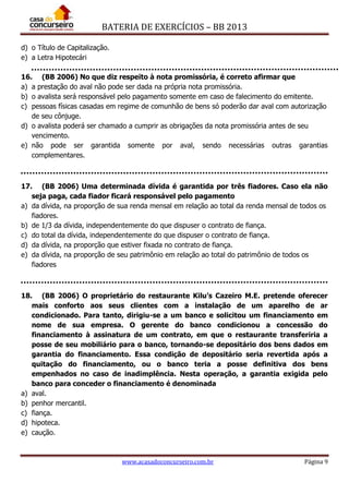 BATERIA DE EXERCÍCIOS – BB 2013
www.acasadoconcurseiro.com.br Página 9
d) o Título de Capitalização.
e) a Letra Hipotecári
16. (BB 2006) No que diz respeito à nota promissória, é correto afirmar que
a) a prestação do aval não pode ser dada na própria nota promissória.
b) o avalista será responsável pelo pagamento somente em caso de falecimento do emitente.
c) pessoas físicas casadas em regime de comunhão de bens só poderão dar aval com autorização
de seu cônjuge.
d) o avalista poderá ser chamado a cumprir as obrigações da nota promissória antes de seu
vencimento.
e) não pode ser garantida somente por aval, sendo necessárias outras garantias
complementares.
17. (BB 2006) Uma determinada dívida é garantida por três fiadores. Caso ela não
seja paga, cada fiador ficará responsável pelo pagamento
a) da dívida, na proporção de sua renda mensal em relação ao total da renda mensal de todos os
fiadores.
b) de 1/3 da dívida, independentemente do que dispuser o contrato de fiança.
c) do total da dívida, independentemente do que dispuser o contrato de fiança.
d) da dívida, na proporção que estiver fixada no contrato de fiança.
e) da dívida, na proporção de seu patrimônio em relação ao total do patrimônio de todos os
fiadores
18. (BB 2006) O proprietário do restaurante Kilu’s Cazeiro M.E. pretende oferecer
mais conforto aos seus clientes com a instalação de um aparelho de ar
condicionado. Para tanto, dirigiu-se a um banco e solicitou um financiamento em
nome de sua empresa. O gerente do banco condicionou a concessão do
financiamento à assinatura de um contrato, em que o restaurante transferiria a
posse de seu mobiliário para o banco, tornando-se depositário dos bens dados em
garantia do financiamento. Essa condição de depositário seria revertida após a
quitação do financiamento, ou o banco teria a posse definitiva dos bens
empenhados no caso de inadimplência. Nesta operação, a garantia exigida pelo
banco para conceder o financiamento é denominada
a) aval.
b) penhor mercantil.
c) fiança.
d) hipoteca.
e) caução.
 