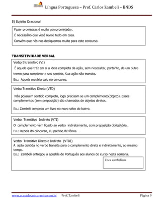 Língua Portuguesa – Prof. Carlos Zambeli – BNDS
www.acasadoconcurseiro.com.br Prof. Zambeli Página 9
5) Sujeito Oracional
TRANSITIVIDADE VERBAL
Fazer promessas é muito comprometedor.
É necessário que você revise tudo em casa.
Convém que nós nos dediquemos muito para este concurso.
Verbo Intransitivo (VI)
É aquele que traz em si a ideia completa da ação, sem necessitar, portanto, de um outro
termo para completar o seu sentido. Sua ação não transita.
Ex.: Aquela matéria caiu no concurso.
Verbo Transitivo Direto (VTD)
Não possuem sentido completo, logo precisam se um complemento(objeto). Esses
complementos (sem preposição) são chamados de objetos diretos.
Ex.: Zambeli comprou um livro no novo sebo do bairro.
Verbo Transitivo Indireto (VTI)
O complemento vem ligado ao verbo indiretamente, com preposição obrigatória.
Ex.: Depois do concurso, eu preciso de férias.
Verbo Transitivo Direto e Indireto (VTDI)
A ação contida no verbo transita para o complemento direta e indiretamente, ao mesmo
tempo.
Ex.: Zambeli entregou a apostila de Português aos alunos do curso nesta semana.
Dica zambeliana
 