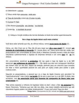 Língua Portuguesa – Prof. Carlos Zambeli – BNDS
www.acasadoconcurseiro.com.br Prof. Zambeli Página 12
e) Gabaritaram a prova.
f) Talvez ainda haja concursos neste ano.
g) Taxa de homicídio cresce em 15 anos no país.
h) A prova foi fácil.
i) Site oferece promoções aos clientes na internet.
j) Contei-lhe o resultado da prova!
3) Indique a função sintática dos termos destados no texto da revista superinteressante.
Ver o logo da Apple deixa você mais criativo
Você deve estar achando que nós, do ciência maluca, somos puxa-sacos da Apple (1) .
Calma, vai, não é bem por aí. Mas não dá para negar que ela e sua maçã (2) viraram um
símbolo de criatividade e inovação (3) mundo afora, né? Talvez tenha sido daí, então, que
pesquisadores das universidades de Duke (EUA) e Waterloo (Canadá) tiraram a ideia de expor
voluntários subliminarmente o logotipo de empresas famosas e ver como isso (4) os (5)
afetava.
341 universitários assistiram a projeções (6) nas quais o logo da Apple ou o da IBM
apareciam por milésimos de segundo (7) — tão rápido que eles nem conseguiam identificar
que tinham visto um dos dois. Depois da exibição, partiram para um exercício (que consistia
em listar a maior quantidade possível de usos para um tijolo) criado para avaliar o quão
criativos eram.
Segundo os pesquisadores, o pessoal que viu o logo da Apple (mesmo sem perceber) foi
“significativamente” mais criativo na tarefa (8) do que o povo que viu o da IBM. O efeito, eles
acreditam, vem da associação geral que fazemos da companhia de Steve Jobs com
criatividade (9).
“Nós somos expostos a milhares de logotipos todos os dias”, disse o líder da pesquisa(10),
Gavan Fitzsimons. “Achamos que isso não nos afeta, mas nosso trabalho demonstra que até
vislumbres fugazes podem nos afetar drasticamente”. O que você acha? Fique de olho!
Thiago Perin 13 de dezembro de 2011 retirado site WWW.super.abril.com.br
 