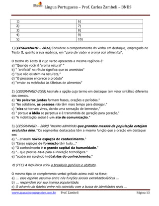 Língua Portuguesa – Prof. Carlos Zambeli – BNDS
www.acasadoconcurseiro.com.br Prof. Zambeli Página 13
1) 6)
2) 7)
3) 8)
4) 9)
5) 10)
1) (CESGRANRIO – 2012) Considere o comportamento do verbo em destaque, empregado no
Texto II, quanto à sua regência, em “para dar sabor e aroma aos alimentos”.
O trecho do Texto II cujo verbo apresenta a mesma regência é:
a) “Quando você lê ‘aroma natural’ ”
b) “ ‘artificial’ no rótulo significa que os aromistas”
c) “que não existem na natureza,”
d) “O processo encarece o produto”
e) “enviar as moléculas às fábricas de alimentos”
2) (CESGRANRIO-2008) Assinale a opção cujo termo em destaque tem valor sintático diferente
dos demais.
a) "As palavras juntas formam frases, orações e períodos."
b) "No cotidiano, as pessoas não têm mais tempo para dialogar."
c) "elas se tornam vivas, dando uma sensação de bemestar,"
d) " porque a idéia se perpetua e é transmitida de geração para geração."
e) "A mobilização social é um ato de comunicação."
3) (CESGRANRIO – 2008) "mesmo admitindo que grandes massas da população estejam
excluídas dele." Os segmentos destacados têm a mesma função que a oração em destaque
em:
a) "...criaram novos espaços de conhecimento."
b) "Esses espaços de formação têm tudo..."
c) "O conhecimento é o grande capital da humanidade."
d) "...que precisa dele para a inovação tecnológica."
e) "acabaram surgindo indústrias do conhecimento,"
4) (FCC) A República criou o brasileiro genérico e abstrato.
O mesmo tipo de complemento verbal grifado acima está na frase:
a) ... esse esporte assumiu entre nós funções sociais extrafutebolísticas ...
b) ... respondem por sua imensa popularidade.
c) O advento do futebol entre nós coincidiu com a busca de identidades reais ...
 