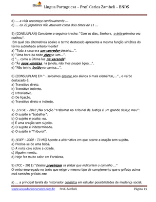 Língua Portuguesa – Prof. Carlos Zambeli – BNDS
www.acasadoconcurseiro.com.br Prof. Zambeli Página 14
d) ... a vida recomeça continuamente ...
e) ... os 22 jogadores não atuavam como dois times de 11 ...
5) (CONSULPLAN) Considere o seguinte trecho: “Com os dias, Senhora, o leite primeira vez
coalhou”.
Em qual das alternativas abaixo o termo destacado apresenta a mesma função sintática do
termo sublinhado anteriormente?
a) “Toda a casa era um corredor deserto...”.
b) “Uma hora da noite eles se iam...”.
c) “... como a última luz na varanda”.
d) “Às suas violetas, na janela, não lhes poupei água...”.
e) “Não tenho botão na camisa...”.
6) (CONSULPLAN) Em “...saibamos ensinar aos alunos o mais elementar,...” , o verbo
destacado é:
a) Transitivo direto.
b) Transitivo indireto.
c) Intransitivo.
d) De ligação.
e) Transitivo direto e indireto.
7) (TJ-SC - 2010 ) Na oração “Trabalhar no Tribunal de Justiça é um grande desejo meu”:
a) O sujeito é “trabalhar”.
b) O sujeito é oculto: eu.
c) É uma oração sem sujeito.
d) O sujeito é indeterminado.
e) O sujeito é “Tribunal”.
8) (EJEF - 2009 - TJ-MG) Aponte a alternativa em que ocorre a oração sem sujeito.
a) Precisa-se de uma babá.
b) A noite caiu sobre a cidade.
c) Alguém mentiu.
d) Hoje fez muito calor em Fortaleza.
9) (FCC - 2011) “Destes proviriam as pistas que indicariam o caminho ...”
O verbo empregado no texto que exige o mesmo tipo de complemento que o grifado acima
está também grifado em:
a) ... a principal tarefa do historiador consistia em estudar possibilidades de mudança social.
 