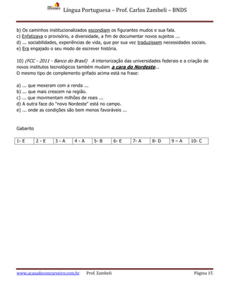 Língua Portuguesa – Prof. Carlos Zambeli – BNDS
www.acasadoconcurseiro.com.br Prof. Zambeli Página 15
b) Os caminhos institucionalizados escondiam os figurantes mudos e sua fala.
c) Enfatizava o provisório, a diversidade, a fim de documentar novos sujeitos ...
d) ... sociabilidades, experiências de vida, que por sua vez traduzissem necessidades sociais.
e) Era engajado o seu modo de escrever história.
10) (FCC - 2011 - Banco do Brasil) A interiorização das universidades federais e a criação de
novos institutos tecnológicos também mudam a cara do Nordeste...
O mesmo tipo de complemento grifado acima está na frase:
a) ... que mexeram com a renda ...
b) ... que mais crescem na região.
c) ... que movimentam milhões de reais ...
d) A outra face do "novo Nordeste" está no campo.
e) ... onde as condições são bem menos favoráveis ...
Gabarito
1- E 2 - E 3 - A 4 - A 5- B 6- E 7- A 8- D 9 – A 10- C
 