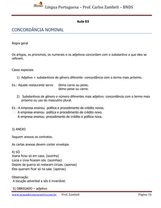 Língua Portuguesa – Prof. Carlos Zambeli – BNDS
www.acasadoconcurseiro.com.br Prof. Zambeli Página 16
Aula 03
CONCORDÂNCIA NOMINAL
Regra geral
Os artigos, os pronomes, os numerais e os adjetivos concordam com o substantivo a que eles se
referem.
Casos especiais
1) Adjetivo + substantivos de gênero diferente: concordância com o termo mais próximo.
Ex.: Aquele restaurante serve ótima carne ou peixe.
ótimo peixe ou carne.
2) Substantivos de gênero e número diferentes mais adjetivo: concordância com o termo mais
próximo ou uso do masculino plural.
Ex.: A empresa ensinou política e procedimento de crédito novos.
A empresa ensinou política e procedimento de crédito novo.
A empresa ensinou procedimento de crédito e política nova.
3) ANEXO
Seguem anexos os contratos.
As cartas anexas devem conter envelope.
4) SÓ
Joana ficou só em casa. (sozinha)
Lúcia e Lívia ficaram sós. (sozinhas)
Depois da guerra só restaram cinzas. (apenas)
Eles queriam ficar só na sala. (apenas)
Observação
A locução adverbial a sós é invariável.
5) OBRIGADO – adjetivo
 